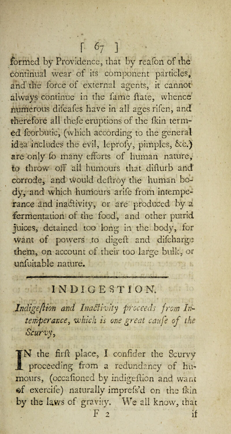 r 67 ] formed by Providence, that by reafon of the continual wear of its component particles, and' the force of external agents, it cannot always continue in the lame hate, whence numerous difeafes have in all ages rifen, and therefore all thefe eruptions of the fkin term¬ ed fcorbutic, (which according to the general idea includes the evil, leprofy, pimples, &c.) are only lb many efforts of human nature, to throw off ail humours that difturb and corrode, and would deflroy the human bo¬ dy, and which humours a rife from intempe¬ rance and inactivity, or are produced by a fermentation of the food, and other putrid juices, detained too long in the body, for want of powers to digefl and difcharge them, on account of their too large bulk, or unfuitable nature. INDIGESTION. Indigeftion and Inactivity proceeds from In¬ temperance, which is one great caufe of the Scurvy, IN the firfl place, I confider the Scurvy proceeding from a redundancy of hih mours, (occahoned by indigeftion and want $f exercife) naturally imprefs’d on the fkin by the laws of gravity. We all know, that F 2 if