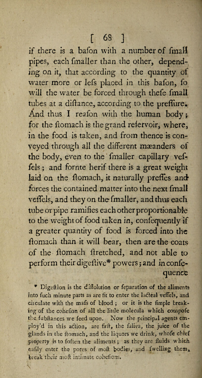 if there is a bafon with a number of fniatt pipes, each fmaller than the other, depend¬ ing on it, that according to the quantity of water more or lefs placed in this bafon, fo will the water be forced through thefe fmall tubes at a diftance, according to the preflure. And thus I reafon with the human body j for the ftomach is the grand relervoir, where, in the food is taken, and from thence is con¬ veyed through all the different maeanders of the body, even to the fmaller capillary vef- fels; and fornte herif there is a great weight laid on the ftomach, it naturally preftes and forces the contained matter into the next fmall veftels, and they on the fmaller, and thus each tube or pipe ramifies each other proportionable to the weight of food taken in, confequently if a greater quantity of food is forced into the ftomach than it will bear, then are the coats of the ftomach ftretched, and not able to perform their digeftive* powers; and in confe- quence * Digeftion is the diflolution or reparation of the aliments into fuch minute parts as are fit to enter the ladbeal veflels, and circulate with the mafs of blood ; or it is the Ample break¬ ing of the cohefion of all the litile rnolecula which compofe the fubftances we feed upon. Now the principal agents em¬ ploy’d in this action, are fir ft, the faliva, the juice of the glands in the ftomach, and the liquors we drink, whofe chief pioperty is to (often the aliments ; as they are fluids which eafily enter the pores of rnoft bodies, and Iwelling them, break their aicfl intimate cohefiorrs.