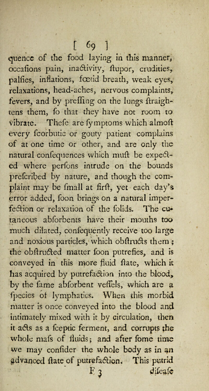 quence of the food laying in this manner* occafions pain, inactivity, flupor, crudities, palfies, inflations, foetid breath, weak eyes, relaxations, head-aches, nervous complaints, fevers, and by prefling on the lungs ftraigh- tens them, fo that they have not room to vibrate. Thefe are fymptoms which almoft every fcorbutic or gouty patient complains of at one time or other, and are only the natural confequences which muft be expect¬ ed where perfons intrude on the bounds preferred by nature, and though the com¬ plaint may be fmall at firft, yet each day's error added, foon brings on a natural imper¬ fection or relaxation of the folids. The cu¬ taneous abforbents have their mouths too V . much dilated, confequently receive too large and noxious particles, which obftructs them ; the obftructed matter foon putrefies, and is conveyed in this more fluid flate, which it has acquired by putrefaction into the blood, by the fame abforbeat veflHs, which are a fpecies ot lymphatics. When this morbid matter is once conveyed into the blood and intimately mixed with it by circulation, then it acts as a fceptic ferment, and corrupts the whole mafs of fluids; and after fome time we rnay confider the whole body as in advanced ftate of putrefaction. This putrid F ^ dfleafe