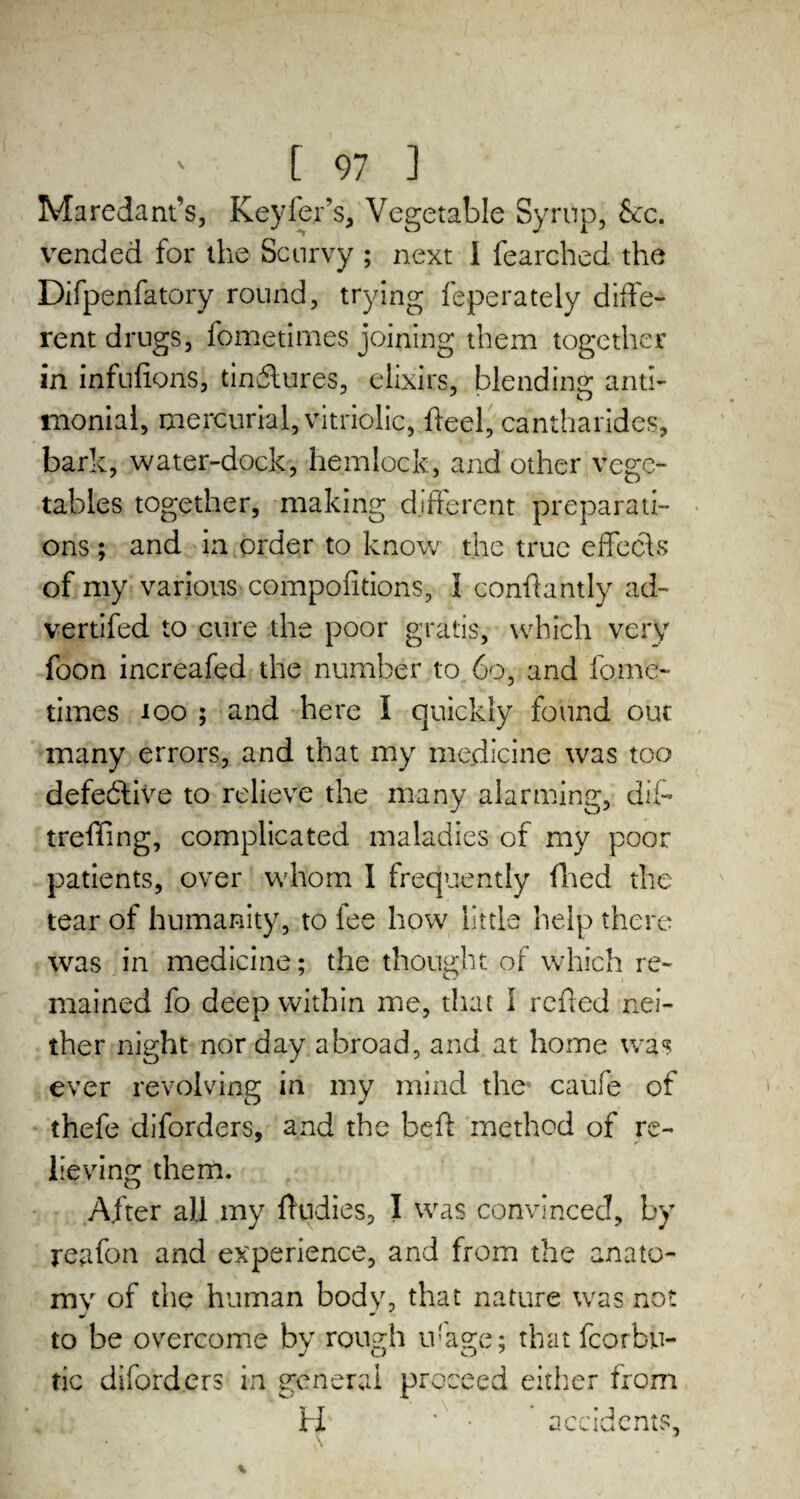 Maredant’s, Keyfer’s, Vegetable Syrup, &c. vended for the Scurvy ; next i fearched the Difpenfatory round, trying feperately diffe- rent drugs, fometimes joining them together in infufions, tindlures, elixirs, blending anti- moniai, mercurial, vitriolic, heel, cantharides, bark, water-dock, hemlock, and other vege¬ tables together, making different preparati¬ ons ; and in order to know the true effects of my various compofitions, I confhntly ad- vertifed to cure the poor gratis, which very foon increafed the number to 60, and fome¬ times too ; and here I quickly found our many errors, and that my medicine was too defective to relieve the many alarming, diff treffing, complicated maladies of rny poor patients, over whom I frequently (Tied the tear of humanity, to fee how little help there was in medicine; the thought of which re¬ mained fo deep within me, that I refled nei¬ ther night nor day abroad, and at home was ever revolving in my mind the- caufe of thefe diforders, and the beft method of re¬ lieving them. After all my ffudies, I was convinced, by reafon and experience, and from the anato¬ my of the human body, that nature was not to be overcome by rough u!age; that fcorbu- tic diforders in general proceed either from , k H ’ ■ accidents, A