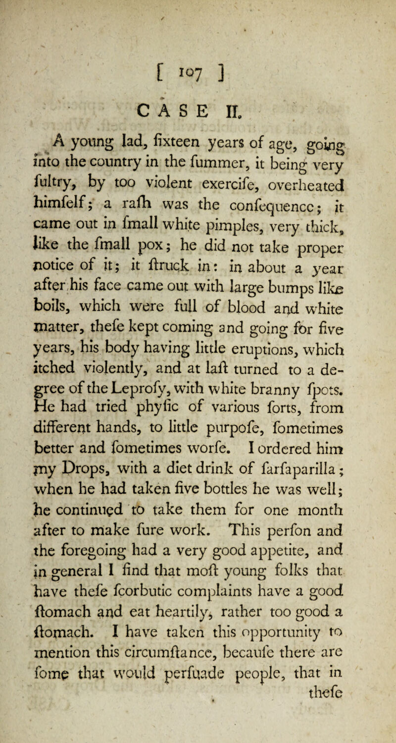 [ io7 ] CASE II. A young lad, fixteen years of age, going into the country in the fummer, it being very fultry, by too violent exercife, overheated himfelf; a rafh was the conference; jt came out in fmall white pimples, very thick, like the fmall pox; he did not take proper notice of it; it ftruqk in: in about a year after his face came out with large bumps like: boils, which were full of blood and white matter, thefe kept coming and going for five years, his body having little eruptions, w'hich itched violently, and at laft turned to a de¬ gree of the Leprofy, with white branny fpots. He had tried phyfic of various forts, from different hands, to little purpofe, fometimes better and fometimes worfe. I ordered him my Drops, with a diet drink of farfaparilla; when he had taken five bottles he was well; he continued to take them for one month after to make fure work. This perfon and the foregoing had a very good appetite, and in general 1 find that moft young folks that have thefe fcorbutic complaints have a good ftomach and eat heartily, rather too good a ftomach. I have taken this opportunity to mention this circumftance, becaufe there are feme that would perfuade people, that in thefe