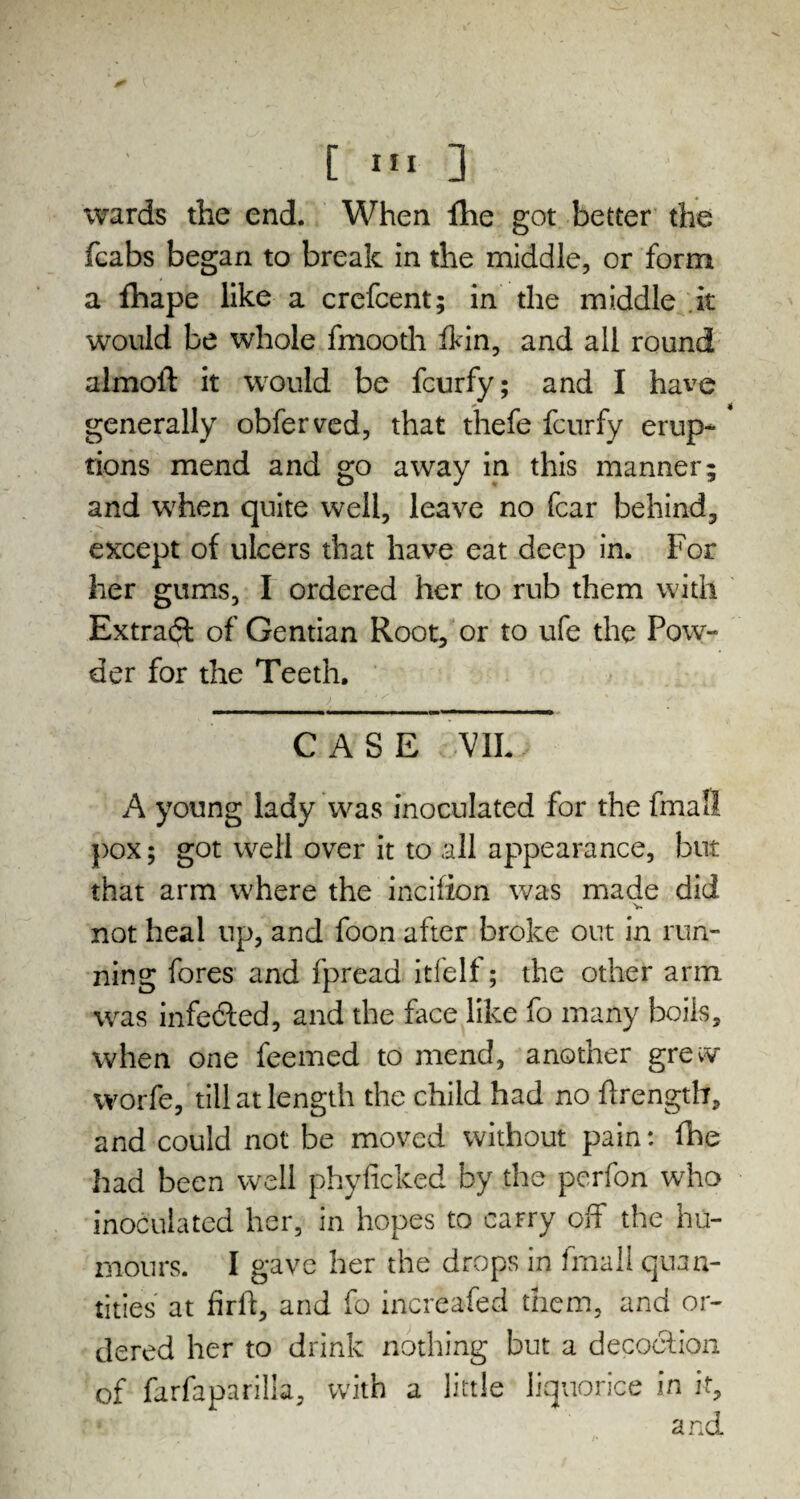 wards the end. When fhe got better the fcabs began to break in the middle, or form a fhape like a crefcent; in the middle it would be whole fmooth ihin, and all round almoil it would be feurfy; and I have generally obferved, that thefe feurfy erup¬ tions mend and go away in this manner; and when quite well, leave no fear behind, except of ulcers that have eat deep in. For her gums, I ordered her to rub them with Extract of Gentian Root, or to ufe the Pow¬ der for the Teeth. CASE VII. A young lady was inoculated for the fmall pox; got well over it to all appearance, but that arm where the incifion was made did v not heal up, and foon after broke out in run¬ ning fores and fpread itfelf; the other arm was infedled, and the face like fo many boils, when one feemed to mend, another grew worfe, till at length the child had no ftrength, and could not be moved without pain: hie had been well phyficked by the perfon who inoculated her, in hopes to carry off the hu¬ mours. I gave her the drops in fmall quan¬ tities at fir ft, and fo increafed them, and or¬ dered her to drink nothing but a decoclion of farfaparilia, with a little liquorice in if.