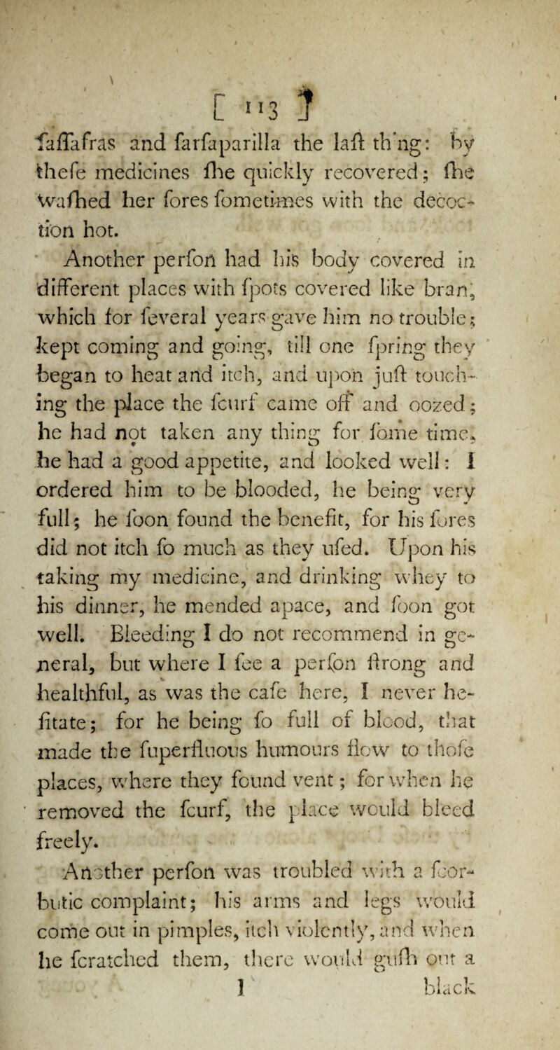 C !I3 } faffafras and farfaparilla the laft th’ng: by frhefe medicines fhe quickly recovered; fhc Washed her fores fometimes with the decoc¬ tion hot. Another perfon had his body covered in different places with fpots covered like bran, which for feveral years gave him no trouble; kept coming and going, till one fpring they began to heat and itch, and upon juft touch¬ ing the place the fcurf came off and oozed; he had not taken any thing for fome time* he had a good appetite, and looked well: I ordered him to be blooded, he being very w * full; he foon found the benefit, for his fores did not itch fo much as they ufed. Upon his taking my medicine, and drinking whey to his dinner, he mended apace, and foon got well. Bleeding I do not recommend in ge¬ neral, but where I fee a perfon ftrong and healthful, as was the cafe here, I never he- fitate; for he being fo full of blood, that made the fuperfluous humours flow to thole places, where they found vent; for when he removed the fcurf, the place would bleed freely. Another perfon was troubled with a fcor- butic complaint; his arms and legs would come out in pimples, itch violently, and when he fcratched them, there would gufh out a ] black