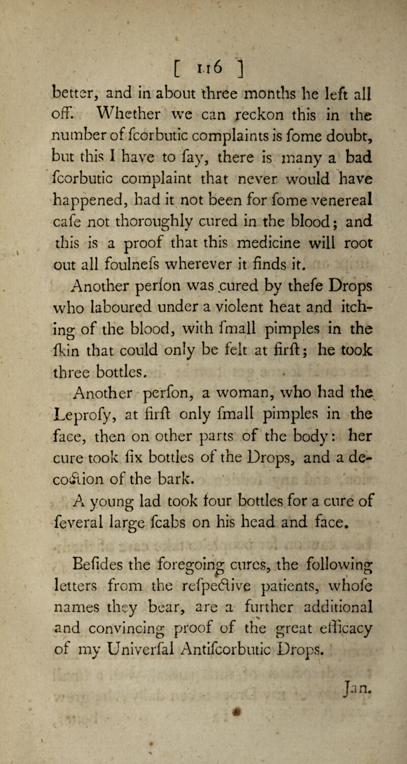 [ «6 ] better, and in about three months he left all off. Whether we can reckon this in the number of fcorbutic complaints is fome doubt, but this 1 have to fay, there is many a bad fcorbutic complaint that never would have happened, had it not been for fome venereal cafe not thoroughly cured in the blood; and this is a proof that this medicine will root out all foulnefs wherever it finds it. Another perfon was cured by thefe Drops who laboured under a violent heat and itch¬ ing of the blood, with fmall pimples in the fkin that could only be felt at firft; he took th ree bottles. Another perfon, a woman, who had the Leprofy, at firft only fmall pimples in the face, then on other parts of the body: her cure took fix bottles of the Drops, and a de- coition of the bark. A young lad took four bottles for a cure of feveral large fcabs on his head and face* Befides the foregoing cures, the following letters from the refpecftive patients, whole names they bear, are a further additional and convincing proof of the great efficacy of my Univerfal Antifcorbutic Drops. Jan.