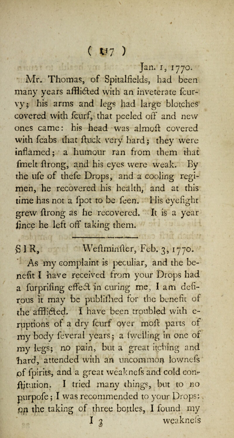 ( U7 ) Jan. i, 1770. Mr. Thomas, of Spitalfields, had been many years affli&ed with an inveterate fcur- vy; his arms and legs had large blotches covered with fcurf, that peeled off and new ones came: his head was almoft covered with fcabs that ftuck very hard; they were inflamed; a humour ran from them that fmelt flrong, and his eyes were weak. By the ufe of thefe Drops, and a cooling regi¬ men, he recovered his health, and at this time has not a fpot to be feen. His eyefight » grew ffrong as he recovered. It is a year fince he left off taking them. g 1 R, WeAminfler, Feb. 3, 1770. As my complaint is peculiar, and the be¬ nefit I have received from your Drops had a furprifing effect in curing me, lam defi- rous it may be published tor the benefit of the afflidled. I have been troubled with e- ruptions of a dry fcurf over moft parts of my body feveral years; a iwelling in one of my legs; no pain, but a great itching and hard, attended with an uncommon lownefs of fpirits, and a great weaknefs and cold eonr ff; tut ion. I tried many things, but to no purpofe; I was recommended to your Drops: ion the taking of three bottles, I found my