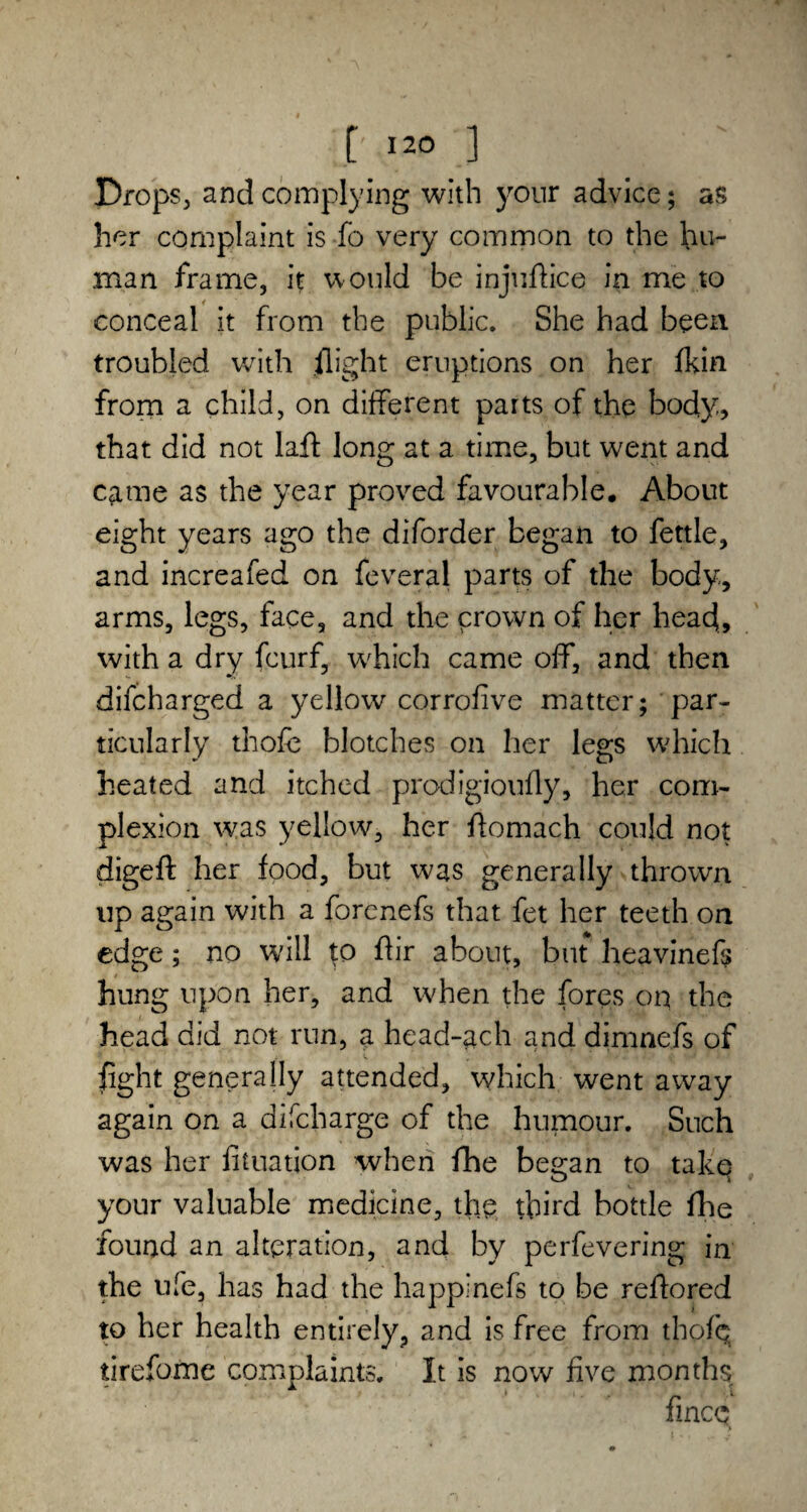 Drops, and complying with your advice; as her complaint is fo very common to the hu¬ man frame, it would be injuAice in me to conceal it from the public. She had been troubled with flight eruptions on her fkin from a child, on different parts of the body, that did not laff long at a time, but went and came as the year proved favourable. About eight years ago the diforder began to fettle, and increafed on feveral parts of the body, arms, legs, face, and the crown of her head, with a dry fcurf, which came off, and then difcharged a yellow corrofive matter; par¬ ticularly thofc blotches on her legs which heated and itched prodigiouAy, her com¬ plexion was yellow, her ffomach could not digeft her food, but was generally thrown up again with a forenefs that fet her teeth on edge; no will to Air about, but heavinefs hung upon her, and when the fores on the head did not run, a head-ach and dimnefs of fight generally attended, which went away again on a difcharge of the humour. Such was her fituation when fhe bea;an to take your valuable medicine, the third bottle fhe found an alteration, and by perfevering in the ufe, has had the happlnefs to be reAored to her health entirely, and is free from thofb tireforne complaints. It is now five months fince