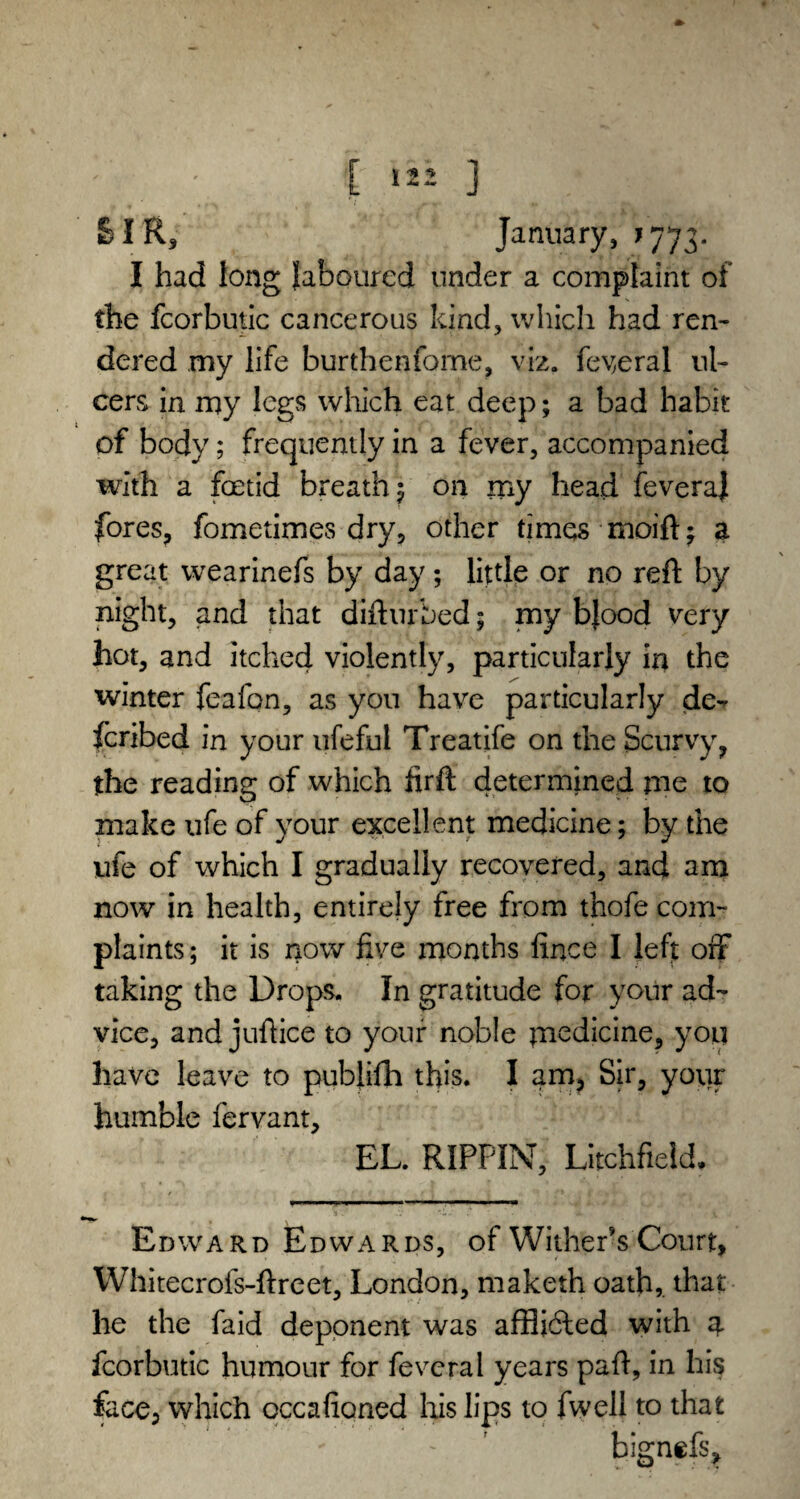 & I R, January, j 773- I had long laboured under a complaint of the fcorbutic cancerous kind, which had ren¬ dered my life burthenfome, viz. federal ul¬ cers in my legs which eat deep; a bad habit of body; frequently in a fever, accompanied with a foetid breath; on my head fevera) fores, fometimes dry, other times moift; a great wearinefs by day; little or no reft by night, and that difturbed; my bjood very hot, and itched violently, particularly in the winter feafon, as you have particularly de- feribed in your ufeful Treatife on the Scurvy, the reading of which firft determined me to make ufe of your excellent medicine; by the ufe of which I gradually recovered, and am now in health, entirely free from thofe com¬ plaints ; it is now five months fince I left off taking the Drops. In gratitude for your ad¬ vice, and juftice to your noble medicine, you have leave to publifh this. I am, Sir, your humble fervant, EL. RIPPIN, Litchfield, »..» .. ■■ —■ ■ ■ ■ Edward Edwards, of Withers Court, Whitecrofs-ftreet, London, maketh oath,, that he the faid deponent was affliefted with % fcorbutic humour for fevcral years paft, in his face, which occafioned his lips to fwell to that - bignefs.