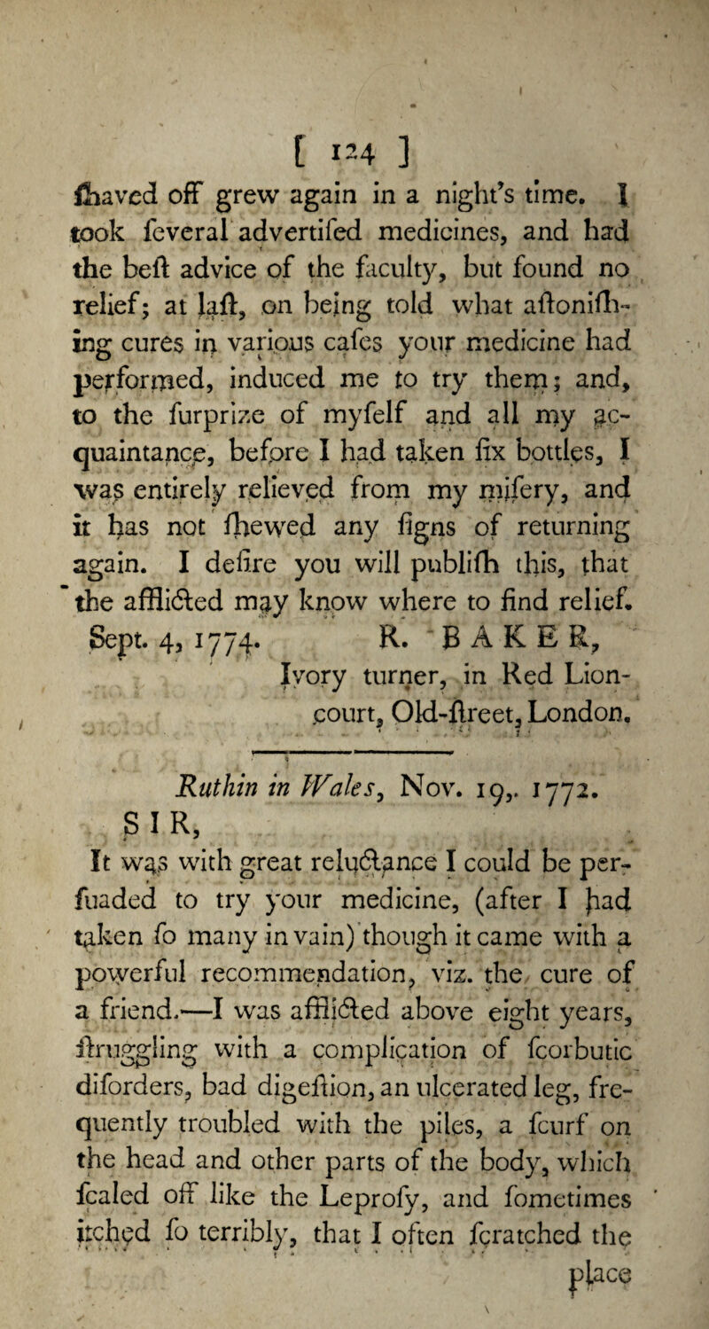 [ ^4 ] fcaved off grew again in a night’s time. I took feveral advertifed medicines, and had * ;i the belt advice of the faculty, but found no relief; at laft, on being told what aftonifh- ing cures in various cafes your medicine had performed, induced me to try them; and, to the furprize of myfelf and all my ac¬ quaintance, before I had taken fix bottles, I was entirely relieved from my mjfery, and it has not ffiewed any figns of returning again. I defire you will pnblifh this, that the affli&ed may know where to find relief* Sept. 4, 1774. R. ‘BAKER, Ivory turner, in Red Lion- court, Old-flreet, London, .. .. i / 1.1 J 1 > 1 Ruthin in Wales, Nov. 19,. 1772. SIR, It W43 with great relqdlance I could be per- fuaded to try your medicine, (after I Jiad taken fo many in vain) though it came with a powerful recommendation, viz. the cure of a friend.—I was affii&ed above eight years, if Higgling with a complication of fcorbutic diforders, bad digefiion, an ulcerated leg, fre¬ quently troubled with the piles, a fcurf on the head and other parts of the body, which fcaled off like the Leprofy, and fometimes itched fo terribly, that I often fcratched the