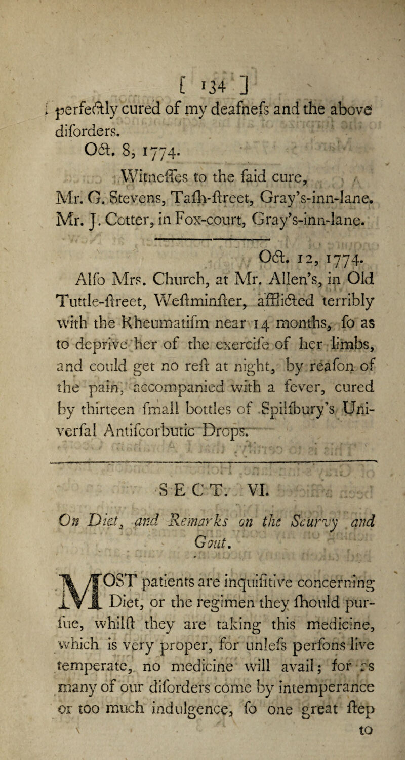 perfe&Iy cured of my deafnefs and the above diforders. 061.8, 1774- * Witnefies to the faid cure, Mr. 0. Stevens, Taflvftreet, Gray’s-inn-lane. Mr. J. Cotter, in Fox-court, Gray’s-inn-lane. 061. 12, 1774. Alfo Mrs. Church, at Mr. Allen’s, in Old Tuttle-ftreet, Weftminfter, afHicSded terribly with the Rheumatifm near 14 months, fo as to deprive her of the exercife of her limbs, and could get no reft at night, by reafon of the pain, accompanied with a fever, cured by thirteen fmall bottles of Spilfbury’s Uni- verfal Antifeorbutic Dropsm SECT. VI. On Diet, and Remarks on the Scurvy and Gout. 1% /jjfOST patients are inquifitive concerning iVi Diet, or the regimen they fhould pur- lue, whilft they are taking this medicine, which is very proper, for unlefs perfons live temperate, no medicine will avail; for as many of our diforders come by intemperance or too much indulgence, fo one great ftep \ to