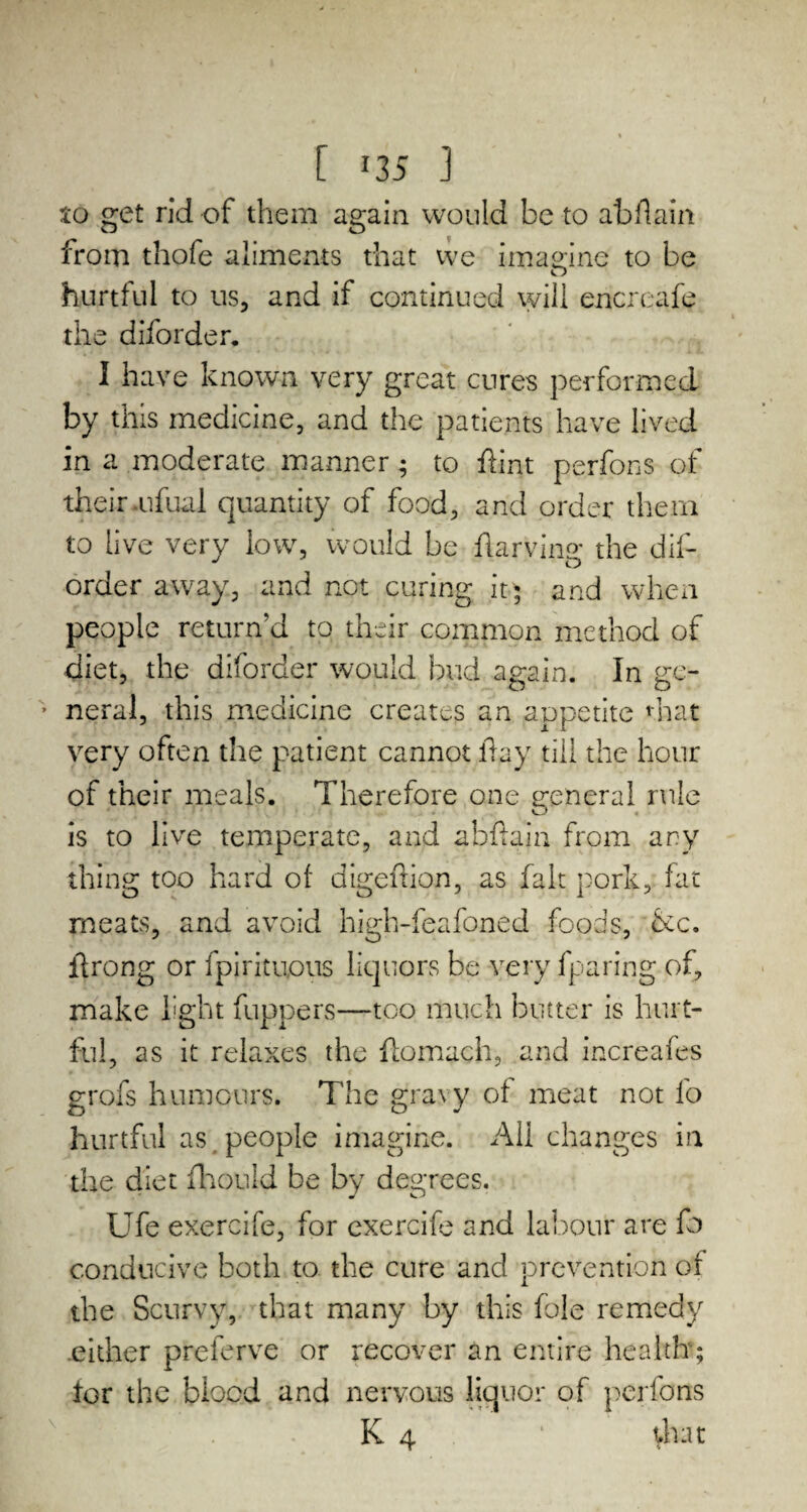 [ *35 ] to get rid of them again would be to abflain from thofe aliments that we imagine to be hurtful to us, and if continued will encreafe the diforder. I have known very great cures performed by this medicine, and the patients have lived in a moderate manner; to flint perfons of their .ufual quantity of food, and order them to live very low, would be fiarving the dis¬ order away, and not curing it$ and when people return’d to their common method of diet, the diforder would bud again. In ge- ■ neral, this medicine creates an appetite that JL 1 very often the patient cannot flay till the hour of their meals. Therefore one general rule is to live temperate, and abflain from any thing too hard of digefxion, as fait pork, fat meats, and avoid high-feafoned foods, &c. flrong or fpirituous liquors be very Sparing of, make light Suppers—too much butter is hurt¬ ful , as it relaxes the Stomach, and increafes grofs humours. The gravy of meat not So hurtful as people imagine. All changes in the diet Should be by degrees. Ufe exercife, for exercife and labour are So conducive both to the cure and prevention of the Scurvy, that many by this foie remedy either prelerve or recover an entire health; tor the biocd and nervous liquor of perfons K 4 ‘ vhat