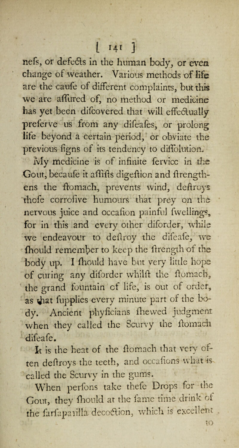 t r4l } nefs, or defedts in the human body, or even change of weather. Various methods of life are the caufe of different complaints, but this we are afitired of, no method or medicine has yet been difeovered that will effedluaiiy preferve us from any difeafes, or prolong life beyond a certain period, or obviate the previous figns of its tendency to diffolution. My medicine is of infinite fervicc in the Gout, becaufe it ailifis digeftion and firength- ens the ftomach, prevents wind, deflroys thofe corrofive humours that prey on the nervous juice and occafion painful fwellings, for in this and every other diforder, while we endeavour to deflroy the difeafe, we fhould remember to keep the firength of the body up. I fhould have but very little hope of curing any diforder whilft the fiomach, the grand fountain cf life, is out of order, as Jaat fupplies every minute part of the ben dy. Ancient phyficians fhewed judgment when they called the Scurvy the ftomach difeafe. It is the heat of the ftomach that very of¬ ten deftroys the teeth, and occafions what is called the Scurvy in the gums. When perfons take thefe Drops for tne Gout, they fhould at the fame time drink of the farfapaiHkt decoftion, which is excellent to