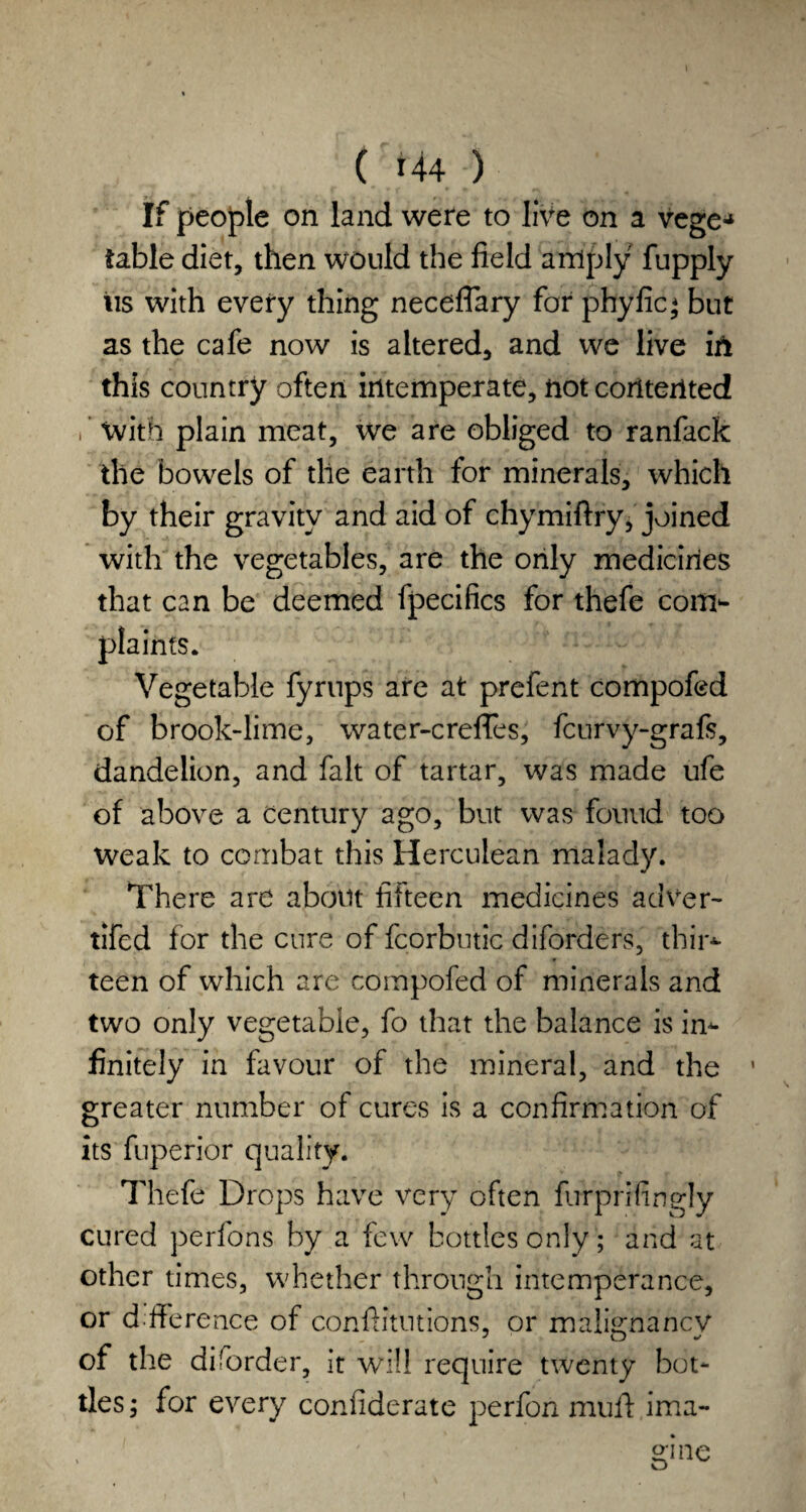 If people on land were to live on a vege* table diet, then would the field amply fupply iis with every thing neceflary for phyfic; but as the cafe now is altered, and we live in this country often intemperate, not contented i With plain meat, we are obliged to ranfack the bowels of the earth for minerals, which by their gravity and aid of chymiftry, joined with the vegetables, are the only medicines that can be deemed fpecifics for thefe coirr- plainfs. Vegetable fyrups are at prefent compofed of brook-lime, water-crefies, fcurvy-grafs, dandelion, and fait of tartar, was made ufe of above a century ago, but was found too weak to combat this Herculean malady. There are about fifteen medicines adver- tifed for the cure of fcorbutic diforders, thir*- teen of which are compofed of minerals and two only vegetable, fo that the balance is in¬ finitely in favour of the mineral, and the ' greater number of cures is a confirmation of its fuperior quality. Thefe Drops have very often furprifingly cured perfons by a few bottles only; and at other times, whether through intemperance, or dfference of confiitutions, or malignancy of the diforder, it will require twenty bot¬ tles; for every confiderate perfon mull ima¬ gine