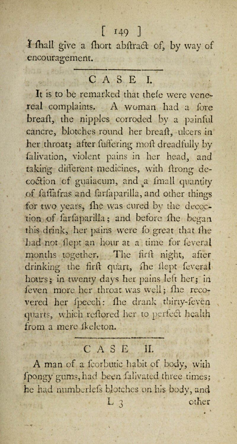 I /hall give a fhort abftracl of, by way of encouragement. C A S E I. It is to be remarked that thefe were vene¬ real complaints. A woman had a fore bread, the nipples corroded by a painful cancre, blotches round her bread, ulcers in her throat; alter fullering mod dreadfully by falivation, violent pains in her head, and taking different medicines, with drontr de- coition of guaiacum, and .a lmall quantity of faflafras and farfaparilla, and other things for two years, die was cured by the decoc- tion of farfaparilla; and before fhe began this drink, her pains were fo great that die had not dept an hour at a time for feveral months together. The fird night, after i O O J drinking the fird quart, die dept feveral hours; in twenty days her pains left her; in feven more her throat was well; die reco¬ vered her fpeech: die drank thirty-feven s quarts, which redored her to perfect health from a mere fkeleton. CASE II. A man of a fcorbutic habit of body, with fpongy gums, had been lalivated three times; he had numbcrlefs blotches on his body, and m • L 7 other y