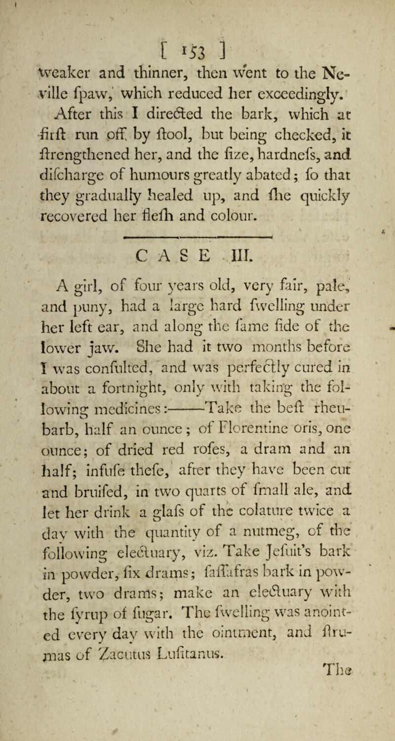 I [ 03 1 Weaker and thinner, then went to the Ne¬ ville fpaw, which reduced her exceedingly. After this I directed the bark, which at ■fir ft run off by ftool, but being checked, it ftrengthened her, and the fize, hardnefs, and difcharge of humours greatly abated; fo that they gradually healed up, and fhe quickly recovered her flelli and colour. CASE III. A girl, of four years old, very fair, pale, and puny, had a large hard fwelling under her left ear, and along the fame fide of the lower jaw. She had it two months before I was confiilted, and was perfectly cured in about a fortnight, only with taking the fol¬ lowing: medicines:-Take the belt rheu- barb, half an ounce ; of Florentine oris, one ounce; of dried red rofes, a dram and an half; infufe thefe, after they have been cut and bruifed, in two quarts of fmall ale, and let her drink a glafs of the colature twice a day with the quantity of a nutmeg, of the following electuary, viz. Take Jeliiit’s bark in powder, fix drams; faffafras bark in pow¬ der, two drams; make an ele&uary with the fyrup of fugar. The fwelling was anoint¬ ed every day with the ointment, and f!tu¬ rn as of Zacutus Lufitanus. The