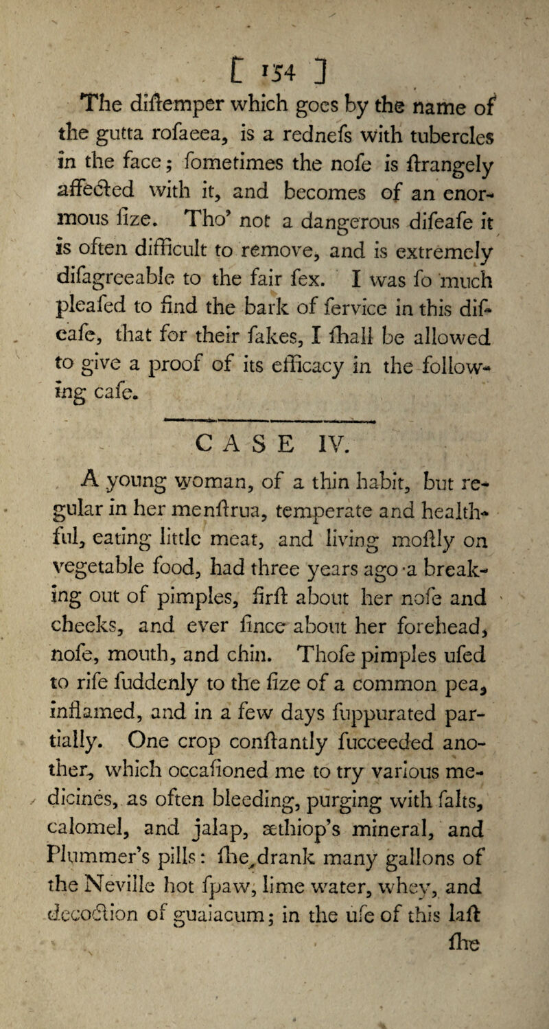 . C *54 ] The diftemper which goes by the name of the gutta rofaeea, is a rednefs with tubercles in the face; fometimes the nofe is ftrangely affected with it, and becomes of an enor¬ mous fize. Tho’ not a dangerous difeafe it is often difficult to remove, and is extremely difagreeable to the fair fex. I was fo much pleafed to find the bark of fervice in this dif* cafe, that for their fakes, I fhall be allowed to give a proof of its efficacy in the follow¬ ing cafe. CASE IV. A young woman, of a thin habit, but re¬ gular in her menlfrua, temperate and health¬ ful, eating little meat, and living moffly on vegetable food, had three years ago -a break¬ ing out of pimples, firft about her nofe and cheeks, and ever fince about her forehead, nofe, mouth, and chin. Thofe pimples ufed to rife luddenly to the fize of a common pea5 inflamed, and in a few days fuppurated par¬ tially. One crop conflantly fucceeded ano¬ ther, which occafioned me to try various me- / dicines, as often bleeding, purging with falts, calomel, and jalap, sethiop’s mineral, and Plummer’s pills: fhe,drank many gallons of the Neville hot fpaw, lime water, whey, and dccodlion of guaiacum; in the ufe of this Lift fhe