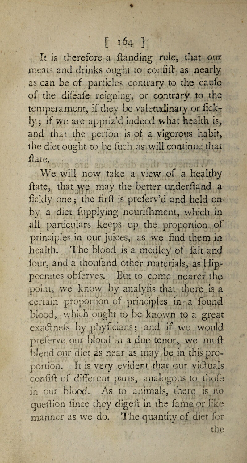 [ 3 It is therefore a {landing rule, that our meats and drinks ought to confift as nearly as can be of particles contrary to the caufc of the dileafe reigning, or contrary to the temperament, if they be valetudinary or fick- ly 5 if we are appriz’d indeed what health is, and that the perfon is of a vigorous habit, the diet ought to be fuch as will continue that ffate. We will now take a view of a healthy ftate, that we may the better underfland a _ ■ JiJ ! /•' - lickly one; the firfl is preferv’d and held om by a diet fnpplying nourifhment, which in all particulars keeps up the proportion of principles in our juices, as we find them in health. The blood is a medley of fait and four, and a thoufand other materials, as Hip¬ pocrates obferves. But to come nearer the point, we know by analyiis that there is a certain proportion of principles in a found blood, which ought to be known to a great exaftnefs by phyficians; and if we would preferve our blood in a due tenor, we rnuft blend our diet as near as may be in this pro¬ portion. It is very evident that our victuals confift of different parts, analogous to thofe in our blood. As to animals, there is no queflion fince they digeil in the fame or like manner as we do. The quantity of diet for the