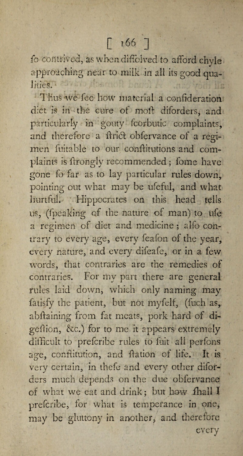 fo contrived, as when difiolved to afford chyle approaching near to milk in all its good qua¬ lities. ‘ Thus we fee how material a confederation diet is in'the cure of moft diforders, and particularly in gouty icorbutic complaints, and therefore a ffribl obfervance of a regi¬ men fuitable to our conftitutions and com¬ plaints is ffrongly recommended; feme have gone fo far as to lay particular rules down, pointing out what may be ufeful, and what hurtful Hippocrates on this head tells us, ((peaking of the nature of man) to ufe a regimen of diet and medicine ; alfo con¬ trary to every age, every feafon of the year, every nature, and every difeafe, or in a few words, that contraries are the remedies of contraries. For my part there are general rules laid down, which only naming may fatisfy the patient, but not myfelf, (fuch as, abftaining from fat meats, pork hard of di- geffion, &c.) for to me it appears extremely difficult to preferibe rules to fait all perfons ap*e, conftitution, and ffation of life. It is very certain, in thefe and every other difor¬ ders much depends on the due obfervance of what we eat and drink; but how fhail I preferibe, for what is temperance in one, may be gluttony in another* and therefore every