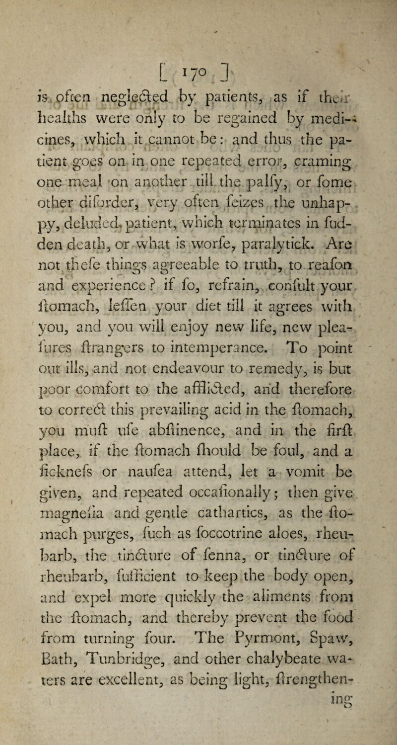 L *7° ] is often neglected by patients, as if their healths were only to be regained by medi¬ cines, which it cannot be: and thus the pa¬ tient goes on in one repeated error, craming one meal on another till the pally, or fome other diforder, very often feizes the unhap¬ py, deluded, patient, which terminates in hid¬ den death, or what is worfe, paralytick. Are not thefe things agreeable to truth, to reafon and experience ? if fo, refrain, confult your ftomach, leflen your diet till it agrees with you, and you will enjoy new life, new plea- lures grangers to intemperance. To point out ills, and not endeavour to remedy, is but poor comfort to the afflicted, and therefore to correct this prevailing acid in the ftomach, you muff ufe abfiinence, and in the firft place, if the ftomach fhould be foul, and a ficknefs or naufea attend, let a vomit be given, and repeated occalionally; then give magnelia and gentle cathartics, as the fto¬ mach purges, fuch as foccotrine aloes, rheu- barb, the tinfiure of fenna, or tindlure of rheubarb, fufficient to keep the body open, and expel more quickly the aliments from the ftomach, and thereby prevent the food from turning four. The Pyrmont, Spaw, Bath, Tunbridge, and other chalybeate wa¬ ters are excellent, as being light, ftrengthen-