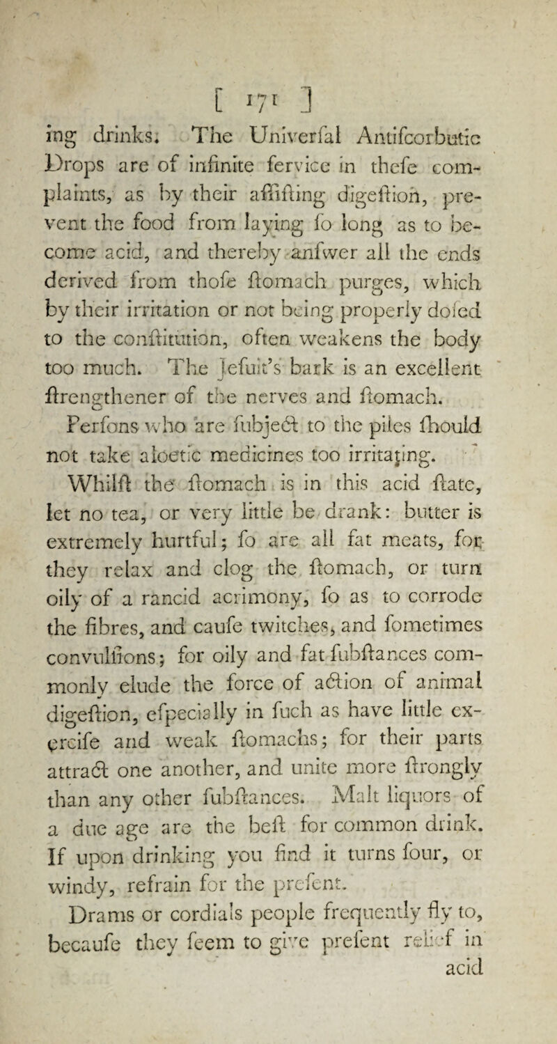 [ J7r ] ing drinks. The Univerfal Antifcorbutic Drops are of infinite fervice in thefe com¬ plaints, as by their affifting digeftion, pre¬ vent the food from laying fo long as to be¬ come acid, and thereby anfwer all the ends derived from thofe ftomach purges, which by their irritation or not being properly doled to the confutation, often weakens the body too much. The jefuit’s bark is an excellent ftrengthener of the nerves and ftomach. Ferfons who are fubjedf to the piles fhould not take aloetic medicines too irritating. Whilft the ftomach is in this acid ftate, let no tea, or very little be drank: butter is extremely hurtful; fo are all fat meats, for they relax and clog the ftomach, or turn oily of a rancid acrimony, fo as to corrode the fibres, and caufe twitches, and fometimes convulsions; for oily and fat fuhftances com¬ monly elude the force of adiion of animal digeftion, efpecially in fuch as have little cx- ercife and weak ftomachs; for their parts attraft one another, and unite more ftrongly than any other fubftances. Malt liquors of a due age are the beft for common drink. If upon drinking you find it turns four, or windy, refrain for the prefent. Drams or cordials people frequently fly to, becaufe they feem to give prefent relief in acid