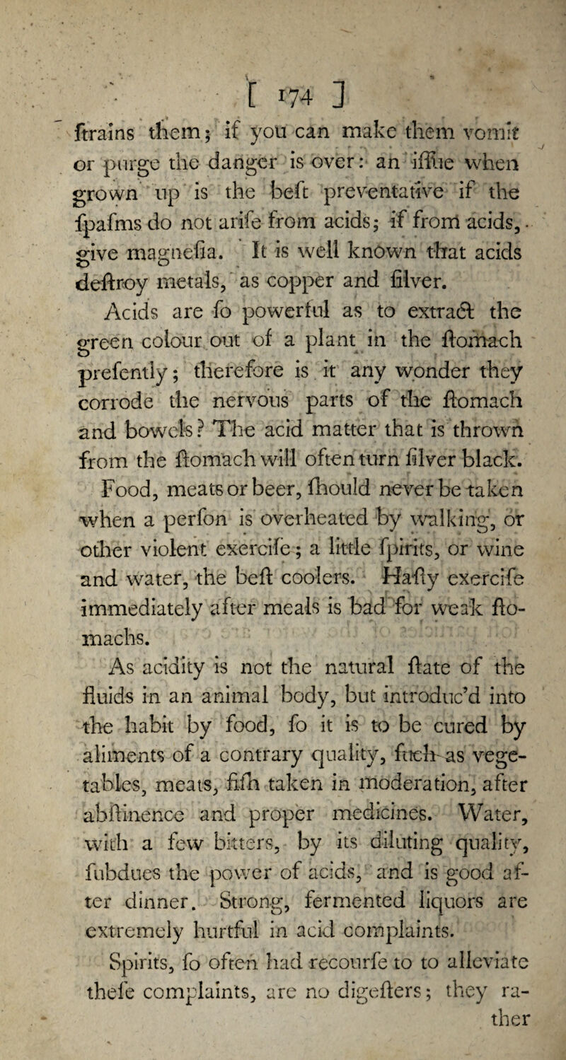 ftrains them; if you can make them vomit or purge the danger is over: an iffiie when grown up is the beft preventative if the fpafms do not arife from acids; if from acids,. give magnefia. It is well known that acids deftroy metals, as copper and filver. Acids are fo powerful as to extract the green colour out of a plant in the flomach prefently; therefore is it any wonder they corrode the nervous parts of the flomach and bowels? The acid matter that is thrown from the flomach will often turn filver black. Food, meats or beer, fhould never be taken when a perfon is overheated by walking, or other violent exercife; a little fpirits, or wine and water, the bell coolers. Hafiy exercife immediately after meals is bad for weak flo¬ ra achs. As acidity is not the natural flate of the fluids in an animal body, but introduc’d into the habit by food, fo it is to be cured by aliments of a contrary quality, fuelr as vege¬ tables, meats, fifh taken in moderation, after abllinence and proper medicines. Water, with a few bitters, by its diluting quality, fubdues the power of acids, and is good af¬ ter dinner. Strong, fermented liquors are extremely hurtful in acid complaints. Spirits, fo often had recourfe to to alleviate thefe complaints, are no digeflers; they ra¬ ther