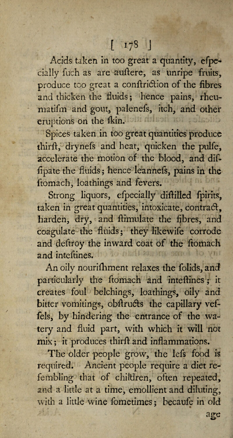 [ r78 J Acids taken in too great a quantity, efpe* dally fuch as are auftere, as unripe fruits, produce too great a conftridlion of the fibres and thicken the fluids; hence pains, rheu- matifm and gout, palenefs, itch, and other eruptions on the ikin. Spices taken in too great quantities produce thirft, drynefs and heat, quicken the pulfe, accelerate the motion of the blood, and dif- fipate the fluids; hence leannefs, pains in the ftomach, loathings and fevers. Strong liquors, efpecially diftitled fpirits, taken in great quantities, intoxicate, contract, harden, dry, and ftimulate the fibres, and coagulate the fluids; they likewife corrode and deftroy the inward coat of the ftomach and inteftines. An oily nourifhment relaxes the folids, and particularly the ftomach and inteftines; it creates foul belchings, loathings, oily and bitter vomitings, obftru&s the capillary vef- fels, by hindering the entrance of the wa¬ tery and fluid part, with which it will not mix; it produces thirft and inflammations. The older people grow, the lefs food is required. Ancient people require a diet re- fembling that of children, often repeated, and a little at a time, emollient and diluting, with a little wine fometimes; hecaufe in old * • age