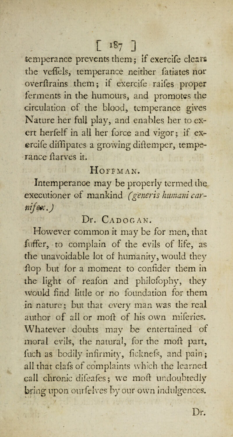 temperance prevents them; If exercife clears the veflels, temperance neither fatiates nor ovcrftrains them; if exercife raifes proper ferments in the humours, and promotes the circulation of the blood, temperance gives Nature her full play, and enables her to ex¬ ert herfelf in all her force and vigor; if ex¬ ercife diffipates a growing diftemper, tempe¬ rance ftarves it. Hoffman. Intemperance may be properly termed the executioner of mankind (generis humani car- nif&ic.) Dr. Cadogan. However common it may be for men, that buffer, to complain of the evils of life, as the unavoidable lot of humanity, would they flop but for a moment to confider them in the light of reafon and philofophy, they would find little or no foundation for them in nature; but that every man was the real author of all or moft of his own miferies. Whatever doubts may be entertained of moral evils, the natural, for the moll: part, fuch as bodily infirmity, ficknefs, and pain; all that clafs of complaints which the learned call chronic difeafes; wc moft undoubtedly bring upon onrfeives by our own indulgences. Dr.