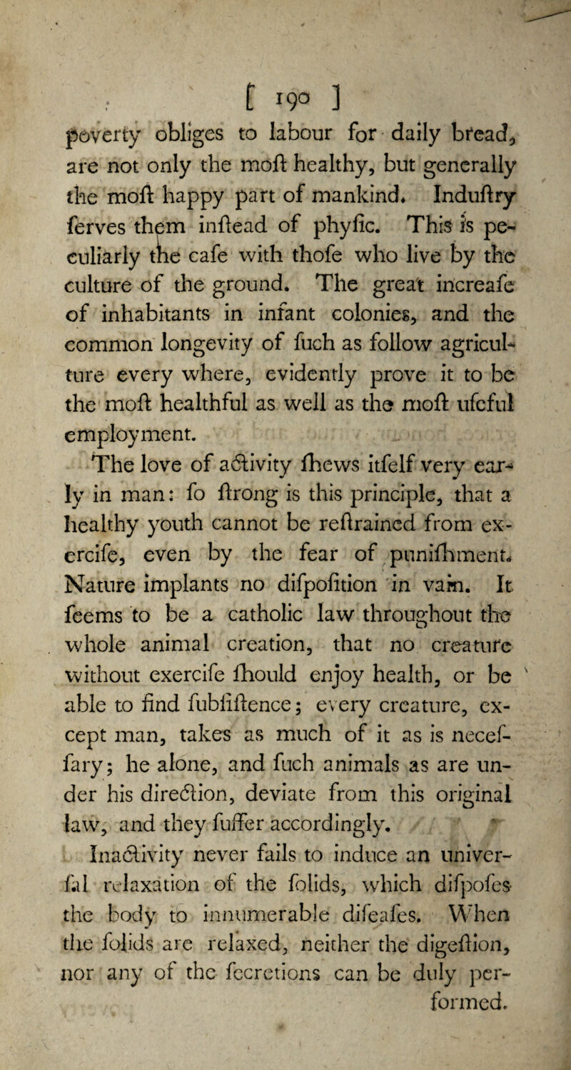 f I9° 1 poverty obliges to labour for daily breads are not only the moft healthy, but generally the moft happy part of mankind* Induftry ferves them inftead of phyfic. This is pe¬ culiarly the cafe with thofe who live by the culture of the ground. The great increafe of inhabitants in infant colonies, and the common longevity of fuch as follow agricul¬ ture every where, evidently prove it to be the moft healthful as well as the moft ufcful employment. The love of activity fhews itfelf very ear¬ ly in man: fo ftrong is this principle, that a healthy youth cannot be reftrained from ex- ercife, even by the fear of punifhment* Nature implants no difpofition in vam. It fee ms to be a catholic law throughout the whole animal creation, that no creature without exercife fhould enjoy health, or be able to find fubliftence; every creature, ex¬ cept man, takes as much of it as is necef- fary; he alone, and fuch animals as are un¬ der his direction, deviate from this original law, and they fuffer accordingly. Inactivity never fails to induce an univer- fal relaxation of the folids, which difpofes- the body to innumerable difeafes. When the folids are relaxed, neither the digeftion, nor any of the fccretions can be duly per¬ formed.
