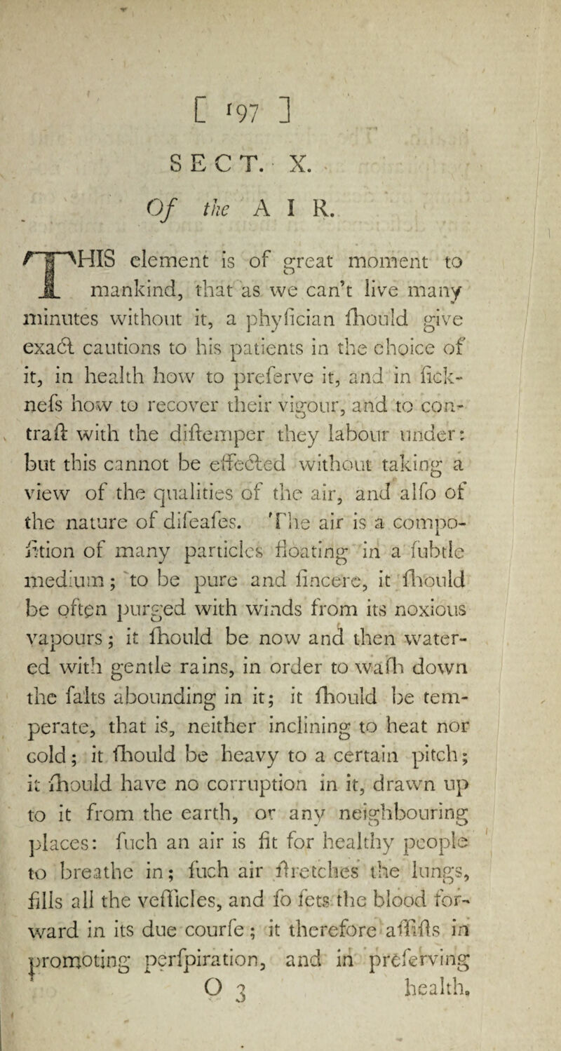 SECT. X. Of the A I R. r~fOHIS element is of great moment to II mankind, that as we can’t live many «r minutes without it, a phyfician fhould give exadl cautions to his patients in the choice of it, in health how to preferve it, and in fick- nefs how to recover their vigour, and to con- trad: with the diftemper they labour under: but this cannot be effedled without taking a view of the qualities of the air, and alfo of the nature ol dileales. 'File air is a compo- fition of many particles floating in a fubtle medium; to be pure and lincerc, it fhould be often purged with winds from its noxious vapours; it fhould be now and then water¬ ed with gentle rains, in order to wafh down the falts abounding in it; it fhould be tem¬ perate, that is, neither inclining to heat nor cold; it fhould be heavy to a certain pitch; it fhould have no corruption in it, drawn up to it from the earth, or any neighbouring places: fuch an air is fit for healthy people to breathe in; fuch air firetches the lungs, fills all the vehicles, and fo lets the blood for¬ ward in its due courfe; it therefore affifts in promoting perfpiration, and in preserving health,,