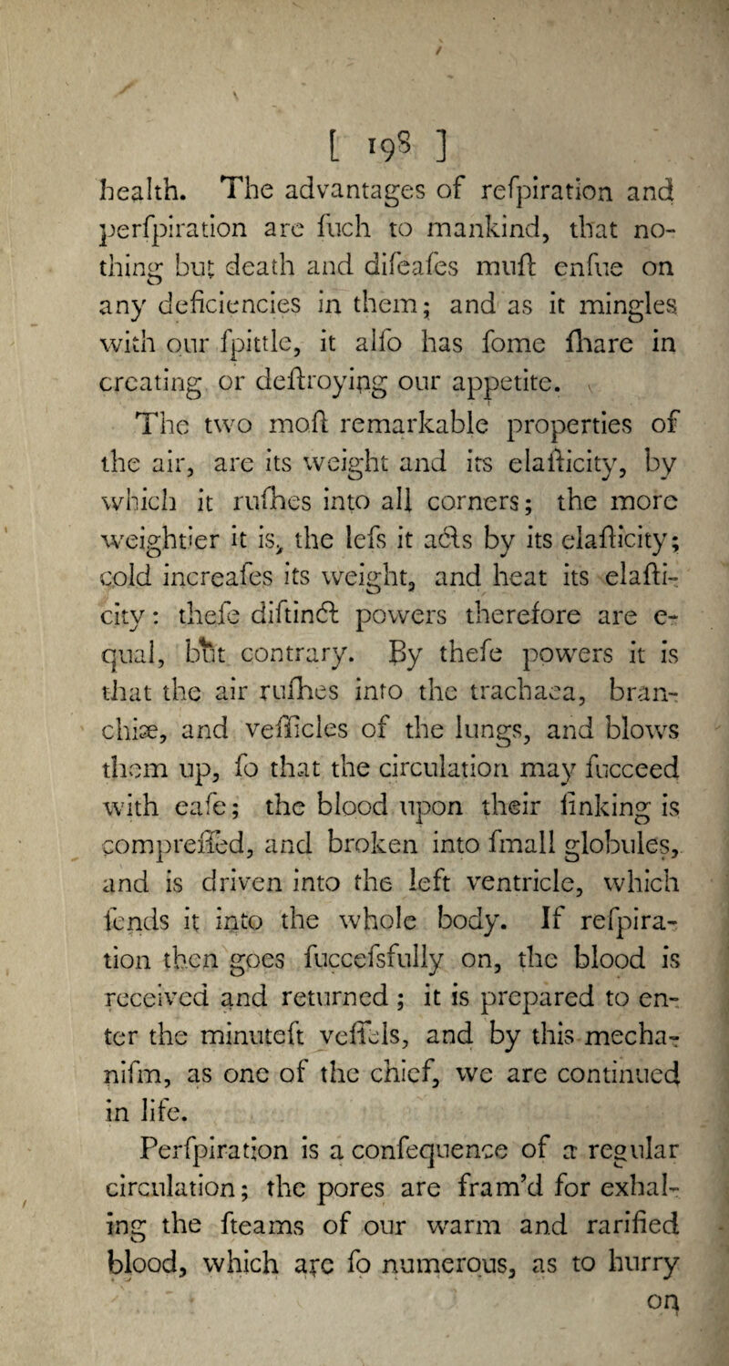 health. The advantages of refpiration and perforation are fiich to mankind, that no- thine: but death and difeafes imift enfue on any deficiencies in them; and as it mingles with our fpittle, it alfo has fome fhare in creating or defraying our appetite. The two mo.ft remarkable properties of the air, are its weight and its elasticity, by which it rufhes into all corners; the more weightier it is> the lefs it acls by its elafficity; cold increafes its weight, and heat its elasti¬ city : thefe diftindl powers therefore are c- qual, but contrary. f>y thefe powers it is that the air rufhes into the trachaea, bran- chise, and vehicles of the lungs, and blows them up, fo that the circulation may fucceed with eafe; the blood upon their linking is comprefied, and broken into fmall globules, and is driven into the left ventricle, which lends it into the whole body. If refpira¬ tion then goes fuccefsfully on, the blood is received and returned ; it is prepared to en¬ ter the minuteft veffels, and by this mecha^ nifm, as one of the chief, we are continued in life. Perfpiration is a confequence of a regular circulation; the pores are fram’d for exhal¬ ing the fteams of our warm and rarified O blood, which arc fo numerous, as to hurry on