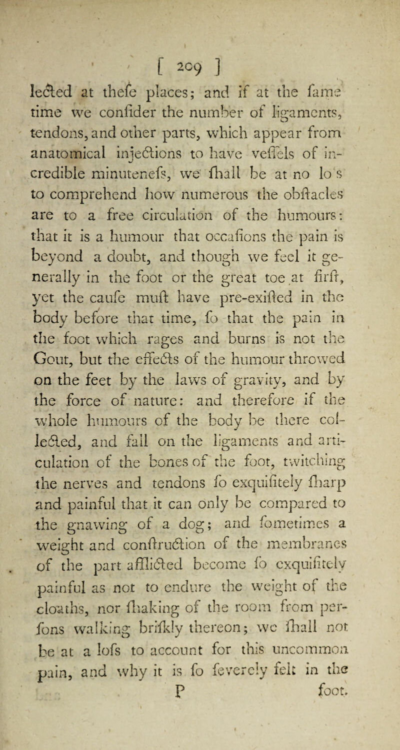 I ; f 2C9 ] 4i - ' Iecled at thefe places; and if at the fame time we coniider the number of ligaments, tendons, and other parts, which appear from anatomical injections to have veffels of in¬ credible minutenefs, we Hi a 11 be at no lo s to comprehend how numerous the obftacles are to a free circulation of the humours: that it is a humour that occafions the pain is beyond a doubt, and though we feel it ge¬ nerally in the foot or the great toe at firff, yet the caufc muft have pre-exifted in the body before that time, fo that the pain in the foot which rages and burns is not the Gout, but the effeCls of the humour throwed on the feet by the lawrs of gravity, and by the force of nature: and therefore if the whole humours of the body be there col- leiled, and fall on the ligaments and arti¬ culation of the bones of the foot, twitching the nerves and tendons fo exquifitely fharp and painful that it can only be compared to the gnawing of a dog; and fometimcs a weight and condruCfion of the membranes of the part afflicted become fo e.xquifitely painful as not to endure the weight of the cloaths, nor (baking of the room from per¬ sons walking briikly thereon; wc fhall not be at a lofs to account for this uncommon pain, and why it is fo feverely felt in the P foot.