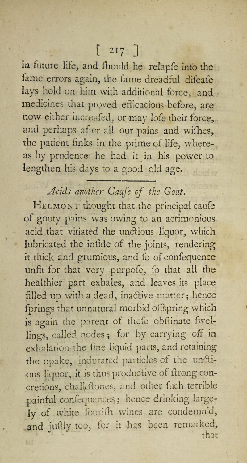 [ ] m future life, and fhould he relapfe into the fame errors again, the fame dreadful aifeafe lays hold on him with additional force, and medicines that proved efficacious before, are now either increafed, or may lofe their force, and perhaps after all our pains and vvifhes, the patient finks in the prime of life, where¬ as by prudence he had it in his power to lengthen his days to a good old age. Acids another Caufe cf the Gout. Helmont thought that the principal caufe of gouty pains was owing to an acrimonious acid that vitiated the unftious liquor, which lubricated the infide of the joints, rendering it thick and grumious, and fo of confequence unfit for that very purpofe, fo that all the healthier part exhales, and leaves its place filled up with a dead, inadlive matter; hence fprings that unnatural morbid offspring which is again the parent of thefe obffinate fwel- lings, called nodes; for by carrying off in exhalation the fine liquid parts, and retaining the opakc, indurated particles cf the undti- ous liquor, it is thus productive of ftrong con¬ cretions, chalkfiones, and other fuch terrible painful confequences; hence drinking large¬ ly of white fourifh wines are condemn’d, and juftly too, for it has been remarked, that