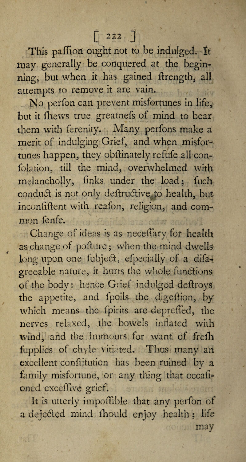 This paffiori ought not to be indulged. It may generally be conquered at the begin¬ ning, but when it has gained ftrength, all attempts to remove it are vain. No perfon can prevent misfortunes in life, but it {hews true greatnefs of mind to bear them with ferenity. Many perfons make a merit of indulging Grief, and when misfor¬ tunes happen, they obftinately refufe all con- folation, till the mind, overwhelmed with melancholly, finks under the load; fuch conduct is not only deftrudtive.to health, but inconfiftent with reafon, religion, and com¬ mon fenfe. Change of ideas is as necefiary for health as change of pofture; when the mind dwells long upon one fubjedt, efpecially of a difa- ereeable nature, it hurts the whole functions of the body: hence Grief indulged deftroys the appetite, and fpoils the digefiion, by which means the fpirits are depreffed, the nerves relaxed, the bowels inflated with wind, and the humours for want of frefh fupplies of chyle vitiated. Thus many an excellent confutation has been ruined by a family misfortune, or any thing that occafi- oned exceffive grief. It is utterly impoflfible that any perfon of a dejected mind fhould enjoy health ; life may