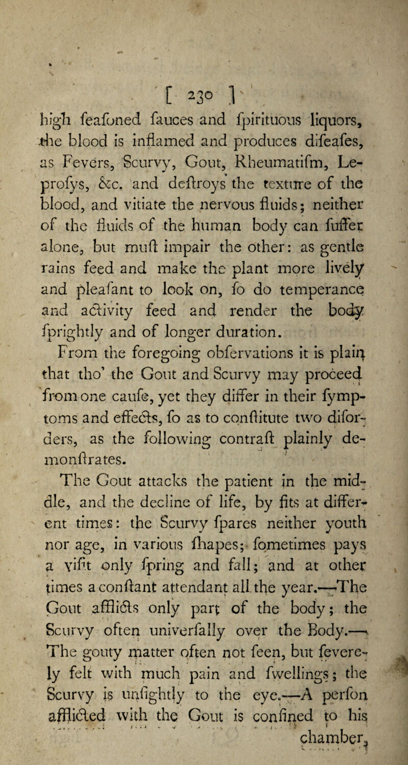 high feafoned fauces and fpirituous liquors, die blood is inflamed and produces difeafes, as Fevers, Scurvy, Gout, Rheumatifm, Le- profys, &c. and deftroys the texmre of the blood, and vitiate the nervous fluids; neither of the fluids of the human body can fuffer alone, but mud impair the other: as gentle rains feed and make the plant more lively' and pleafant to look on, fo do temperance and activity feed and render the body fprightly and of longer duration. From the foregoing obfervations it is plait} that tho’ the Gout and Scurvy may proceed from one caufe, yet they differ in their fymp- toms and effects, fo as to conftitute two difor- aers, as the following contrail plainly de- monflrates. The Gout attacks the patient in the mid¬ dle, and the decline of life, by fits at differ¬ ent times: the Scurvy fpares neither youth nor age, in various fhapes; fometimes pays a \riflt only fpring and fall; and at other times aconflant attendant all the year.-—The Gout afflidts only part of the body; the Scurvy often univerfally over the Body.—. The gouty matter often not feen, but feverc- ly felt with much pain and dwellings; the Scurvy is u a lightly to the eye.—A perfon afflicled with the Gout is confined to his chamber^