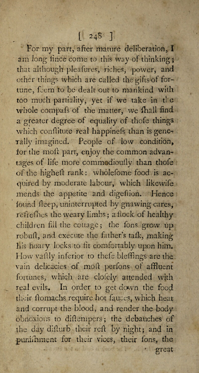 L 1 For my part, after mature deliberation, I am long lince come to this way of thinking 5 that although pleafures, riches, power, and other things which are called the'gifts of for- tune, feem to be dealt out to mankind with too much partiality, yet if we take in the whole compafs of the matter, we fhall find a greater degree of equality of thofe things which conflitute real happinefs than is gene-? rally imagined. People of low condition, lor the moll part, enjoy the common advan¬ tages of life more commodioully than thofe of the higheft rank: wholefome food is ac¬ quired by moderate labour, which like wife mends the appetite and digeftion. Hence found fleep, uninterrupted by gnawing cares, refrefhes the weary limbs; a Hock of healthy children fill the cottage; the fons grow up rebuff, and execute the fathers talk, making his hoary locks to lit comfortably upon him. How vaftly inferior to thefe bleliings are the. vain delicacies of moll perfons of affluent fortunes, which are clofely attended with real evils. In order to get down the food their ilomachs require hot fauces, which heat and corrupt the blood, and render the body obnoxious to diflempcrs; the debauches of the day diflurb their reft by night; and in punifhment for their vices, their fons, the