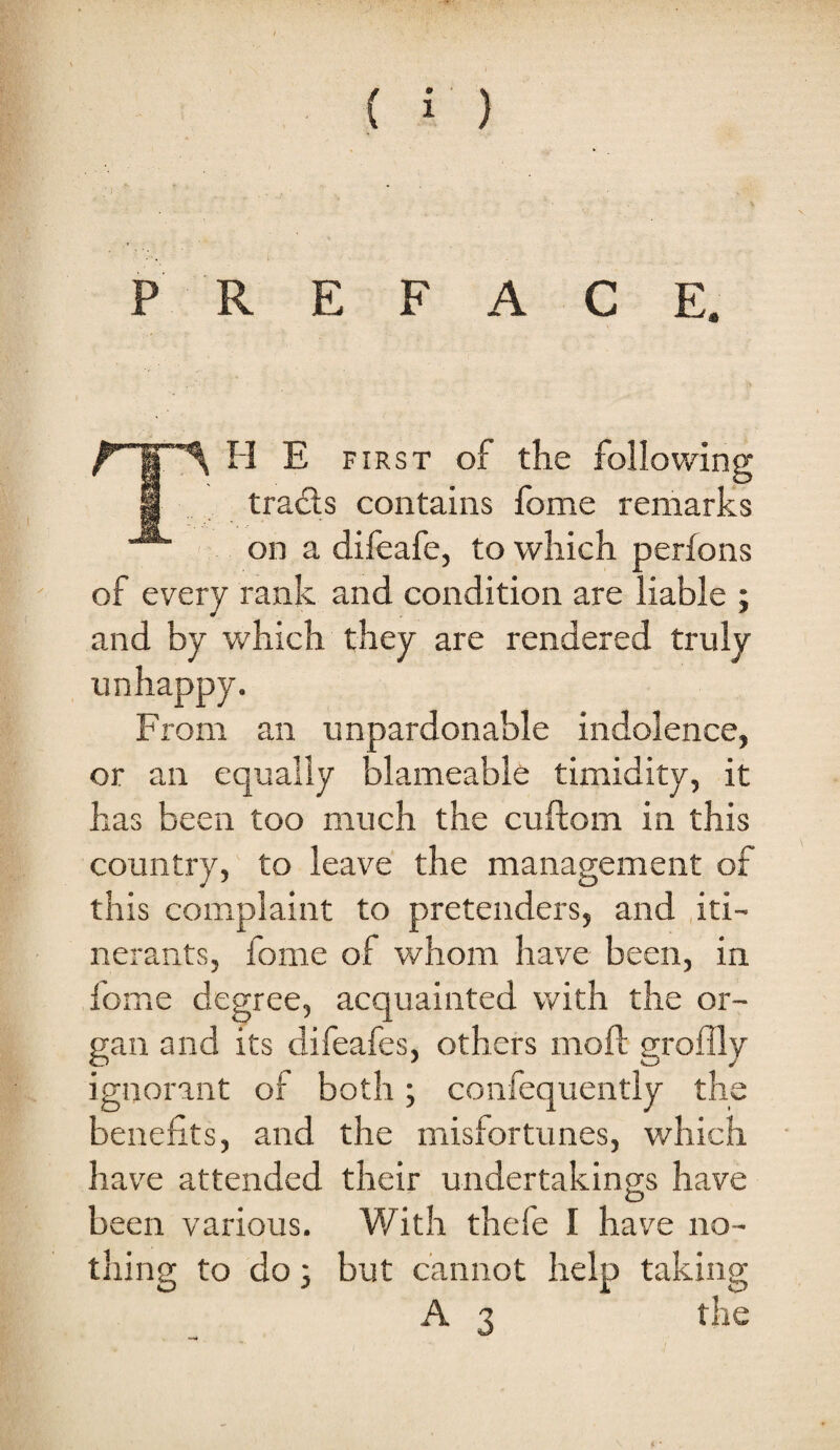 PREFACE. H E FIRST of the following M tracts contains ibme remarks on a difeafe, to which perfons of every I'ank and condition are liable ; and by which they are rendered truly unhappy. From an unpardonable indolence, or an equally blameable timidity, it has been too much the cuftom in this country, to leave the management of this complaint to pretenders, and .iti¬ nerants, fome of whom have been, in fome degree, acquainted with the or¬ gan and its difeafes, others moft groflly ignorant of both; confequently the benefits, and the misfortunes, which hav^e attended their undertakings have been various. ¥/ith thefe I have no¬ thing to do 3 but cannot help taking A 3 the