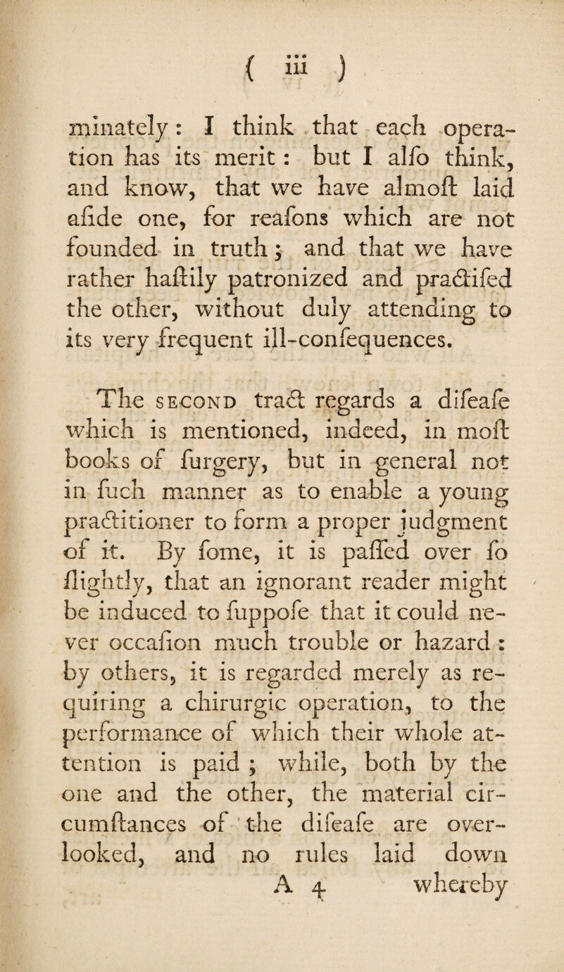 nilnately: I think that each opera¬ tion has its merit: but I alfo think, and know, that we have almoft laid ahde one, for reafons which are not founded in truth; and that we have rather haftily patronized and pradlifed the other, without duly attending to its very frequent ill-confequences. The SECOND tra<Sl regards a difeafe which is mentioned, indeed, in moft books of furgery, but in general not in fuch manner as to enable a young practitioner to form a proper judgment of it. By fome, it is paffed over fo nightly, that an ignorant reader might be induced to fuppofe that it could ne¬ ver Gccafion much trouble or hazard : by others, it is regarded merely as re¬ quiring a chirurgic operation, to the performance of which their whole at¬ tention is paid ; while, both by the one and the other, the material cir- cumftances of' the difeafe are over¬ looked, and no rules laid down A 4 whereby