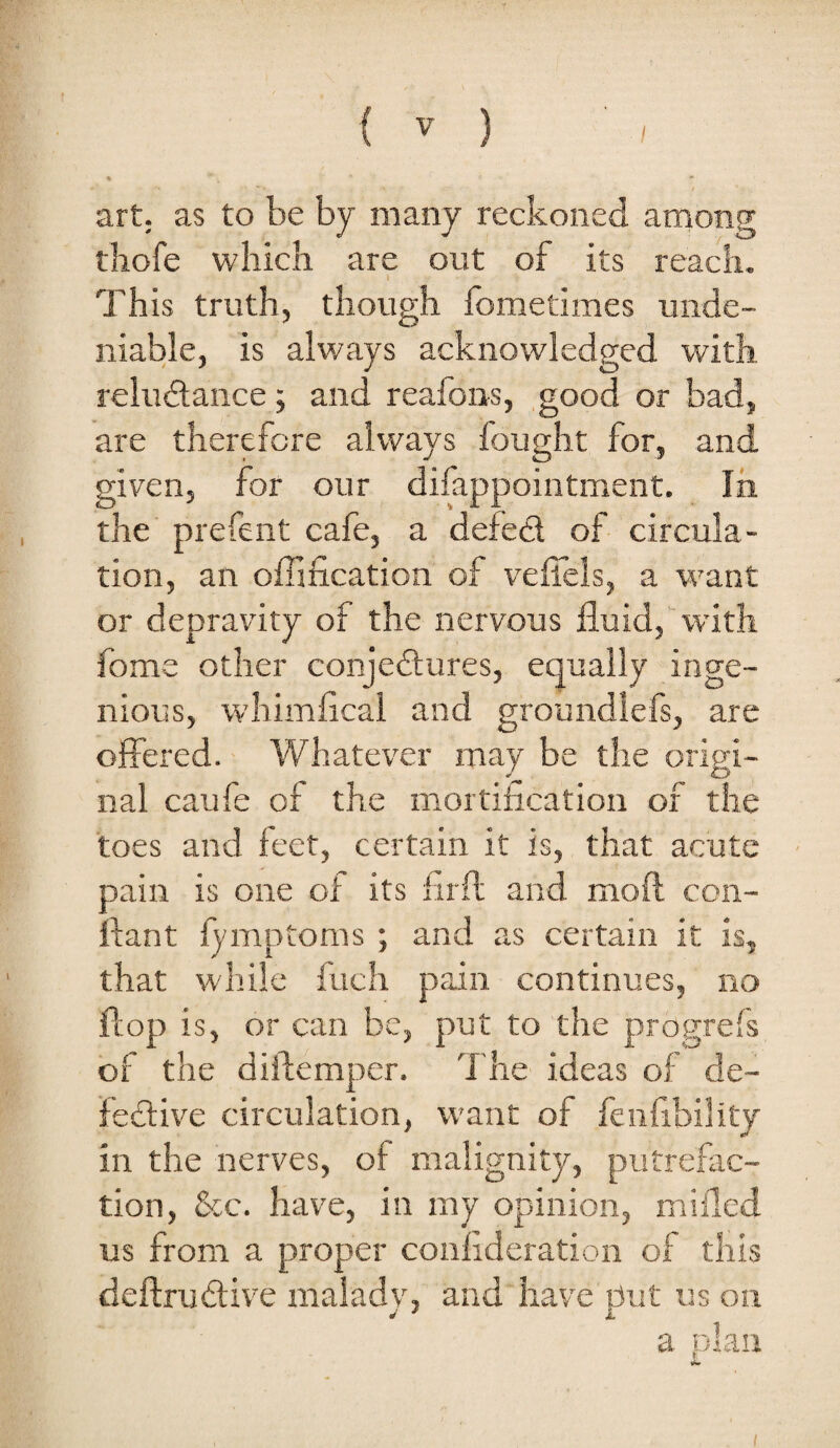 art; as to be by many reckoned among thofe which are out of its reach. This truth, though fometimes unde¬ niable, is always acknowledged with reluilance; and reafons, good or bad, are therefore always lought for, and given, for our difappointment. In the' prefent cafe, a defed of circula¬ tion, an offification of veliels, a want or depravity of the nervous fluid, with fome other conjedures, equally inge¬ nious, whimfical and groundlefs, are ojffered. - Whatever may be the origi¬ nal caufe of the mortification of the toes and feet, certain it is, that acute pain is one of its fiifl; and moft con- ftant fymptoms ; and as certain it is, that while fuch pain continues, no flop is, or can be, put to the progrefs of the diftemper. T he ideas of de~ fedive circulation, want of fenfibility in the nerves, of malignity, putrefac¬ tion, &c. have, in my opinion, miflcd us from a proper conhderation of this deftrudive malady, and have put us ou a plan