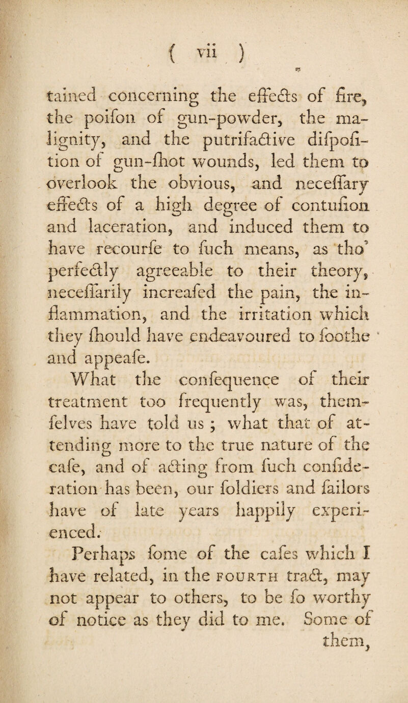 tained concerning the efFedls of fire, the poifon of gun-powder, the ma¬ lignity, and the putrifafiive difpofi- tion or gun-fhot wounds, led them to overlook the obvious, and neceffary effeils of a high degree of contufion and laceration, and induced them to have r'ecourfe to fuch means, as tho’ perfectly agreeable to their theory, necefiarily increafed the pain, the in¬ flammation, and the irritation which they fhould have endeavoured to foothe and appeafe. What the confequence of their treatment too frequently was, them- felves have told us; what that of at¬ tending more to the tnie nature of the cafe, and of abiing from fuch confide- ration has been, our foldiers and bailors have of late years happily experi¬ enced. Perhaps fbme of the cafes which I have related, in the fourth trail, may not appear to others, to be fo worthy of notice as they did to me. Some of them,