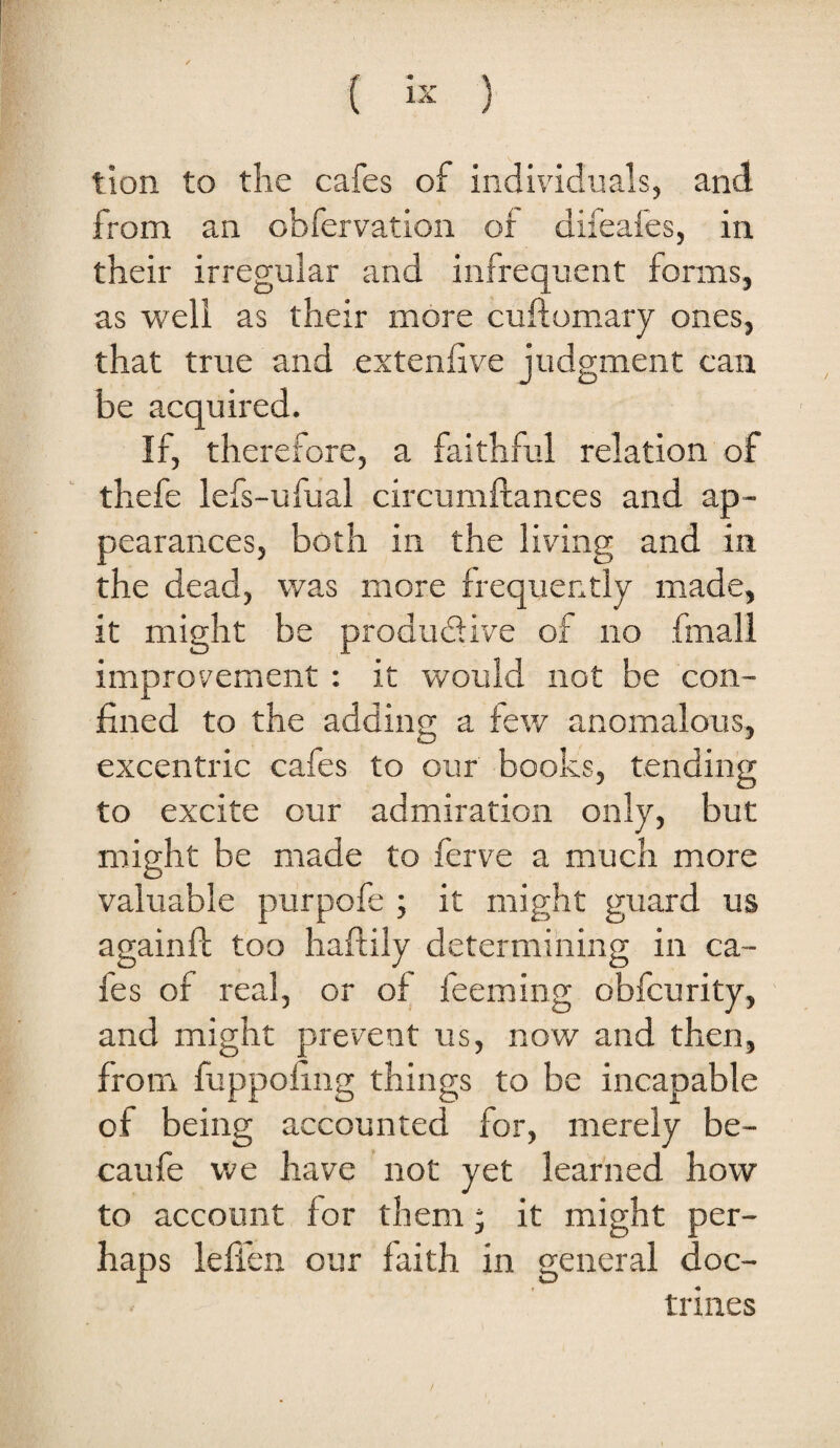 ( ) tion to the cafes of individuals, and from an obfervation of difeafes, in their irregular and infrequent forms, as well as their more cuflomarj ones, that true and extenfive judgment can be acquired. If, therefore, a faithful relation of thefe lefs-ufual circumftances and ap¬ pearances, both in the living and in the dead, was more frequently made, it might be produdive of no fmall improvement : it would not be con¬ fined to the adding a few anomalous, excentric cafes to our books, tending to excite our admiration only, but might be made to ferve a much more valuable purpofe ; it might guard us againft too haftily determining in ca¬ fes of real, or of feeming obfcurity, and might prevent us, now and then, from fuppoiing things to be incapable of being accounted for, merely be- caufe vve have not yet learned how to account for them ‘ it might per¬ haps ieffen our faith in general doc¬ trines