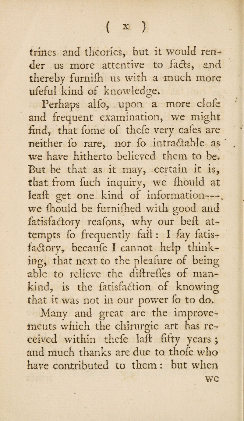 trines and theories, but it would ren¬ der us more attentive to fads, and thereby furnilli us with a much more ufefui kind of knowledge. Perhaps alfo, upon a more clofe and frequent examination, we might find, that fome of thefe very cafes are neither fo rare, nor fo intradable as ' , we have hitherto believed them to be. But be that as it may, certain it is, that from fuch inquiry, we fliould at leaft get one kind of information—, we fliould be furniflied with good and fatisfadory reafons, why our beft at¬ tempts fo frequently fail: I fay fatis¬ fadory, becaufe I cannot help think¬ ing, that next to the pleafure of being able to relieve the diflrefles of man¬ kind, is the fatisfadion of knowing that it was not in our power fo to do. Many and' great are the improve¬ ments which the chirurgic art has re¬ ceived within thefe laft fifty years ; and much thanks are due to thofe who have contributed to them: but when we