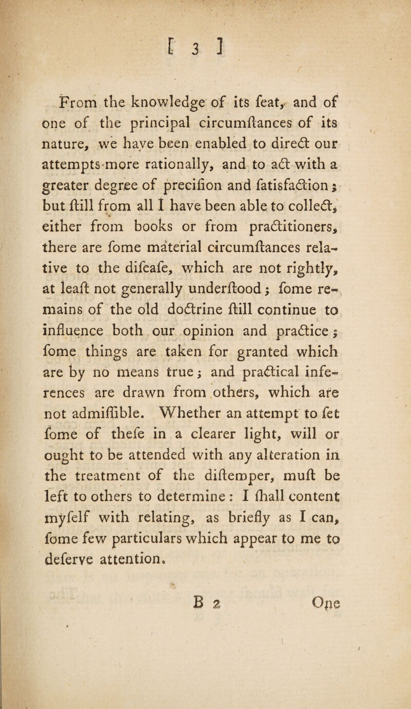 / From the knowledge of its feat, and of one of the principal circumflanees of its nature, we have been enabled to direfl: our attempts-more rationally, and to adl with a greater degree of preeifion and fatisfadion; but ftill from all I have been able to colled, either from books or from praditioners, there are fome material circumftances rela¬ tive to the difeafe, which are not rightly, at ieaft not generally underftood; fome re¬ mains of the old dodrine ftill continue to influence both our opinion and pradice; fome things are taken for granted which are by no means true; and pradical infe¬ rences are drawn from others, which are not admifllble. Whether an attempt to fet fome of thefe in a clearer light, will or ought to be attended with any alteration in the treatment of the diftemper, muft be left to others to determine : I fliall content myfelf with relating, as briefly as I can, fome few particulars which appear to me to deferve attention, •o