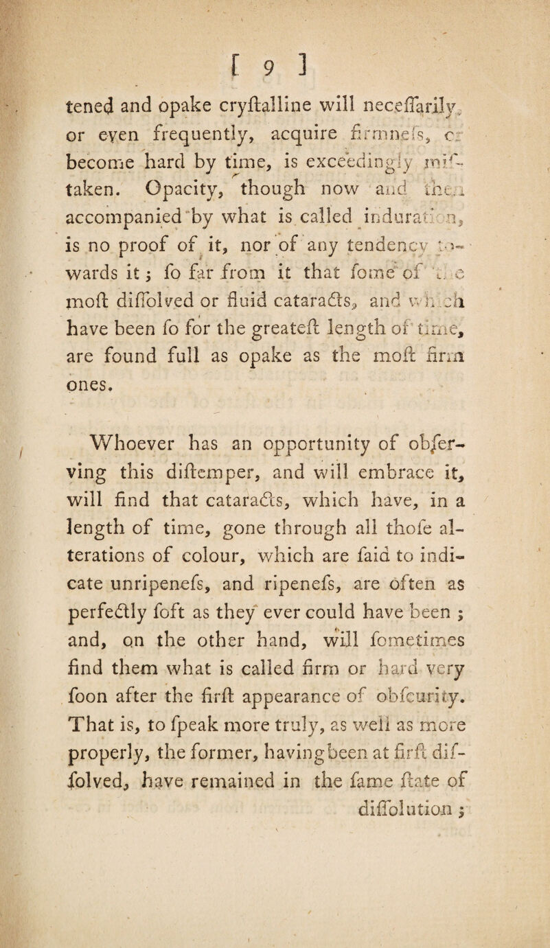 tened and opake cryllalline will neceffarily^ or even frequently, acquire firninefs, cr become hard by time, is exceedingly mis¬ taken. Opacity, though now and thea accompanied “by what is called induration, is no proof of^ it, nor of any tendency j. 5- wards It; fo far from it that fome of 0. e mofi: difiblv^ed or fluid cataradls^, and wh_ch have been fo for the greateil length of time, are found full as opake as the mofl: firm ones. Whoever has an opportunity of obser¬ ving this diftcmper, and will embrace it^ will find that cataradls, which have, in a ^ length of time, gone through all thofe al¬ terations of colour, which are faid to indi¬ cate unripenefs, and ripenefs, are often as perfectly foft as they ever could have been ; and, on the other hand, \vill fometimes find them what is called firm or hard very foon after the firft appearance of obfcurity. That is, to fpeak more truly, as well as more properly, the former, havingbeen at firft dif- folved, have remained in the fame ftate of diflblotioii ^