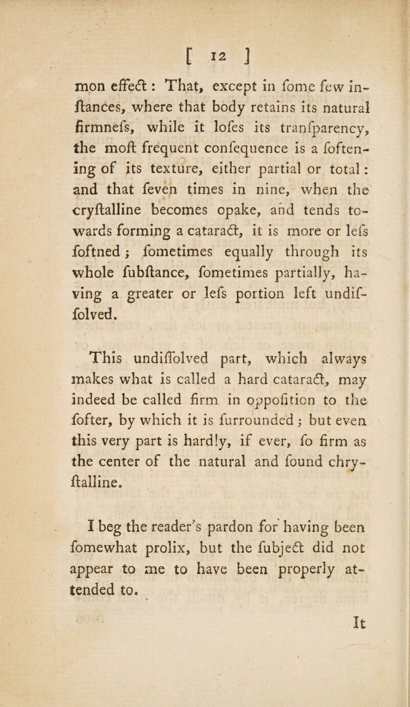 mon effedl: That, except in fome few in- fiances, where that body retains its natural firmnefs, while it lofes its tranfparency, the moft frequent confequence is a foften- ing of its texture, either partial or total: and that feven times in nine, when the cryftalline becomes opake, and tends to¬ wards forming a cataradl, it is more or lefs foftned; fometimes equally through its whole fubftance, fometimes partially, ha¬ ving a greater or lefs portion left undif- folved. This undiffolved part, which always makes what is called a hard catarafl:, may indeed be called firm in oppofition to the fofter, by which it is furrounded ; but even this very part is hardly, if ever, fo firm as the center of the natural and found chry- ftalline, I beg the reader's pardon for having been fomewhat prolix, but the fubjed: did not appear to me to have been properly at¬ tended to. It