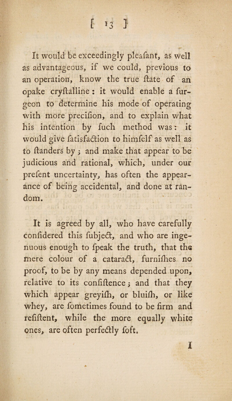 It would be exceedingly pleafant, as well as advantageous, if we could, previous to an operation, know the true ftate of an opake cryftalline: it would' enable a fur- geon to determine his mode of operating with more precifion, and to explain what his intention by fuch method wasr it would give fatisfadlion to himfelf as well as to ftanders by ; and make that appear to be judicious and rational, which, under our prefent uncertainty, has often the appear¬ ance of being accidental, and done at ran¬ dom. It is agreed by all, who have carefully conlidered this fubjedl, and who are inge¬ nuous enough to fpeak the truth, that the mere colour of a cataradl, furnifhes no proof, to be by any means depended upon, relative to its conliftence; and that they which appear greyifh, or bluifh, or like whey, are fometimes found to be firm and refiftent, while the more equally white ones, are often perfedtly foft.