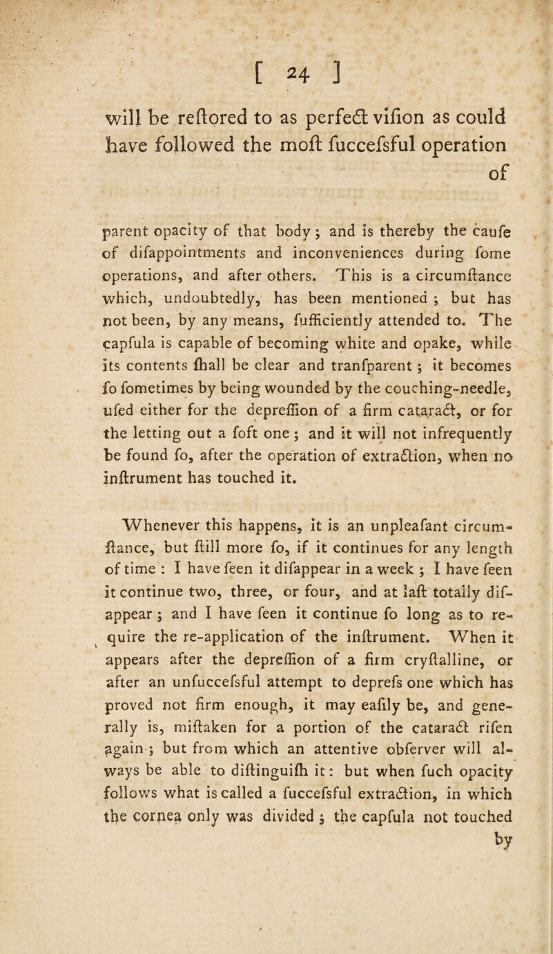 v/ill be reftored to as perfedt vifion as could have followed the mofl: fuccefsful operation of parent opacity of that body; and is thereby the caufe of difappointments and inconveniences during fome operations, and after others. This is a circumftance which, undoubtedly, has been mentioned ; but has not been, by any means, fufficiently attended to. The capfula is capable of becoming white and opake, while its contents fhall be clear and tranfparent; it becomes fo fometimes by being wounded by the couching-needle, iifed either for the depreffion of a firm catarait, or for the letting out a foft one; and it will not infrequently be found fo, after the operation of extra(Slion, when no inllrument has touched it. Whenever this happens, it is an unpleafant circum* fiance, but ftill more fo, if it continues for any length of time : I have feen it difappear in a week ; I have feen it continue two, three, or four, and at laft totally dif¬ appear ; and I have feen it continue fo long as to re¬ quire the re-applicatiop of the inllrument. When it appears after the depreffion of a firm cryflalline, or after an unfuccefsful attempt to deprefs one which has proved not firm enough, it may eafily be, and gene¬ rally is, miflaken for a portion of the catara6l rifen again ; but from which an attentive obferver will al¬ ways be able to diflinguifh it: but when fuch opacity follows what is called a fuccefsful extraction, in which the cornea only was divided ; the capfula not touched