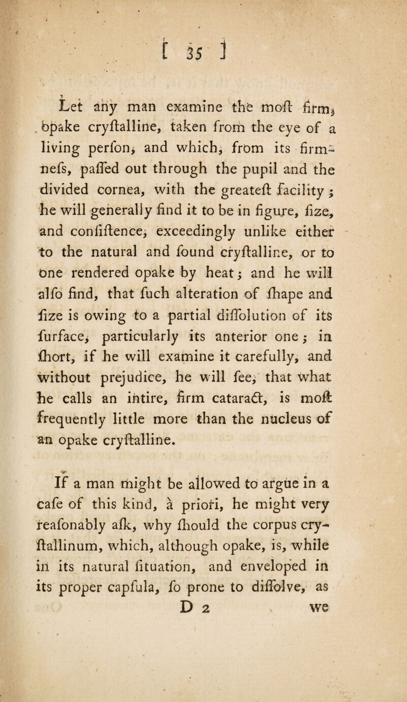 Let any man examine tht mofl: firm^ , bpake cryftalline, taken from the eye of a living perfon^ and which^ from its firm- nefs, pafled out through the pupil and the divided cornea, with the greateft facility; he will generally find it to be in figuje, fize, and coniiftenee^ exceedingly unlike either - to the natural and found cryflalline, or to one rendered opake by heat; and he will alfo find, that fuch alteration of fhape and fize is owing to a partial diflblution of its furface^ particularly its anterior one; in fhorti if he will examine it carefully, and without prejudice, he will fee^,' that what he calls an ihtire, firm cataraft, is moft frequently little more than the nucleus of an opake cryftalline. If a man might be allowed to argue in a cafe of this kind, a prioH, he might very feafonably afk, why fliould the corpus cry- ftallinum, which, although opake, is, while in its natural fituation, and enveloped in its proper capfula, fo prone to diffolve, as D 2 we