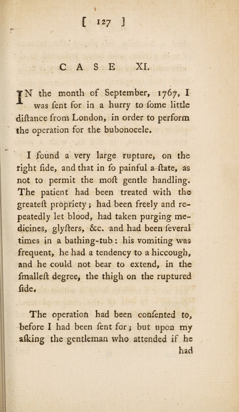 [ 127 ] CASE XL TN the month of September, 1767, I ^ was fent for in a hurry to fome little diftance from London, in order to perform the operation for the bubonocele. I found a very large rupture^ on the fight fide, and that in fo painful ar-ilate, as not to permit the mofl: gentle handling. The patient had been treated with the greateft propriety; had been freely and re¬ peatedly let blood, had taken purging me¬ dicines, glyfters, &c. and had been feveral \ times in a bathing-tub: his vomiting w^as frequent, he had a tendency to a hiccough, and he could not bear to extend, in the fmallefi; degree, the thigh on the ruptured fide. The operatiofi had been confented to, before I had been fent for; but upon my alking the gentleman who attended if he had