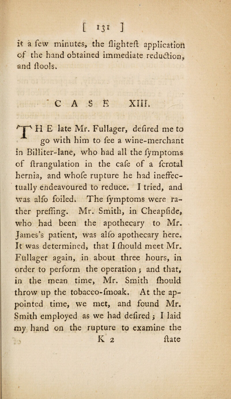 [ ] it a few minutes, the flightefl appHcatiotl of the hand obtained immediate redudion^ and flools* ■ ^ C A S E XIIL H E late Mr. Fullager, defired me to go with him to fee a wine-merchant in Billiter^lane, who had all the fymptoms of ftrangulation in the cafe of a fcrotal hernia, and whofe rupture he had ineffec¬ tually endeavoured to reduce. I tried, and Was alfo foiledi The fymptoms were ra¬ ther prefling. Mr. Smith, in Cheapfidc, who had been the apothecary to Mr. James's patient, was alfo apothecary here. It was determined, that I fhould meet Mr. Fullager again, in about three hours, in order to perform the operation 5 and that, in the mean time, Mr. Smith fhould throw up the tobacco-fmoak. At the ap¬ pointed time, we met, and found Mr. Smith employed as we had defired; I laid my hand on the rupture to examine the K 2 ftate