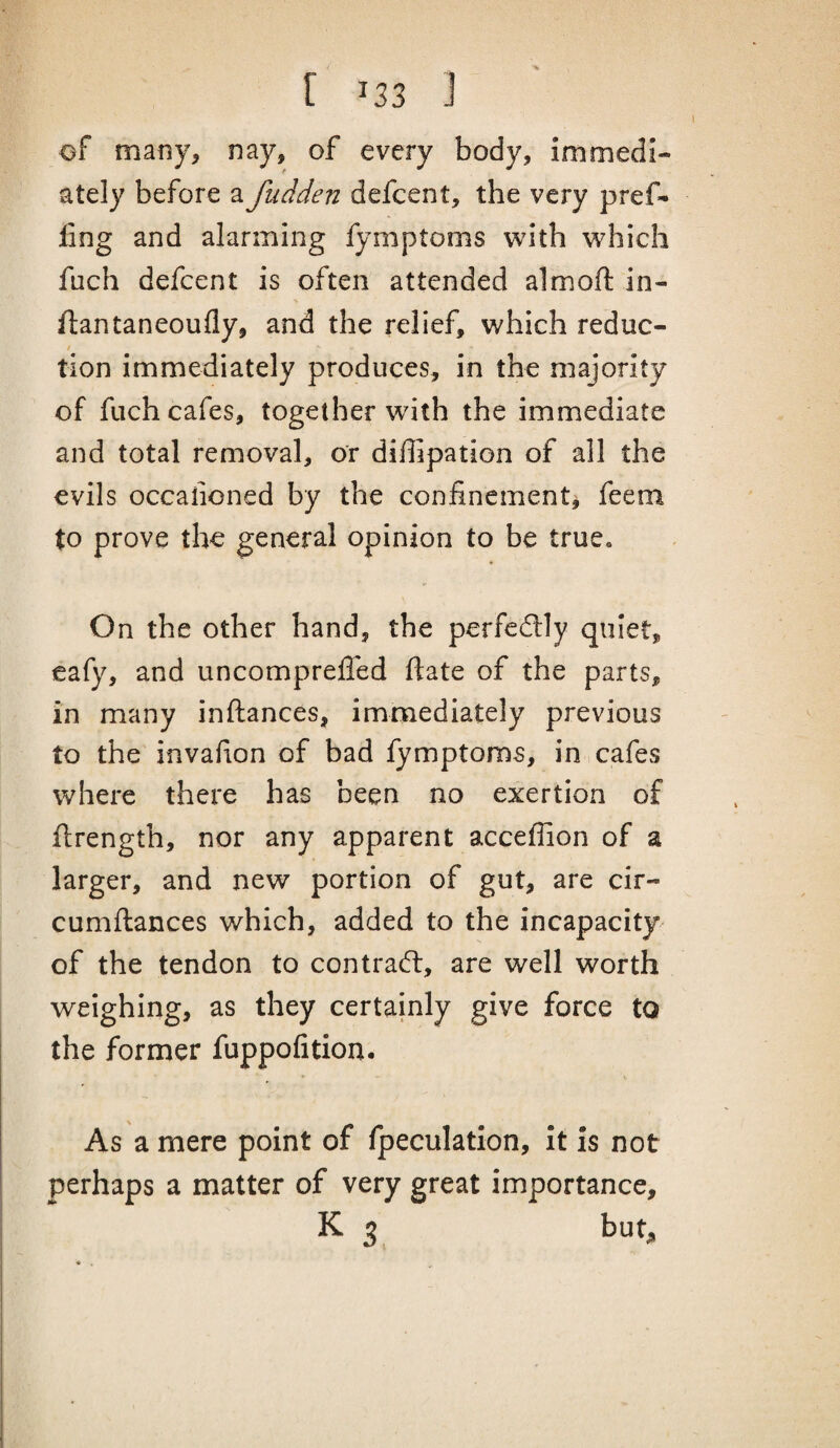 of many, nay, of every body, immedi¬ ately before a fudden defcent, the very pref¬ ling and alarming fymptoms with which fuch defcent is often attended almoft in- llantaneoufly, and the relief, which reduc- tion immediately produces, in the majority of fuch cafes, together with the immediate and total removal, or diffipation of all the evils occaiioned by the confinement^ feem to prove the general opinion to be true. On the other hand, the perfedlly quiet, eafy, and uncomprefled date of the parts, in many inftances, immediately previous to the invafion of bad fymptoms, in,cafes where there has been no exertion of ftrength, nor any apparent acceflion of a larger, and new portion of gut, are cir- cumftances which, added to the incapacity of the tendon to contract, are well worth weighing, as they certainly give force to the former fuppofition. As a mere point of fpeculation, it is not perhaps a matter of very great importance, K 3 but.