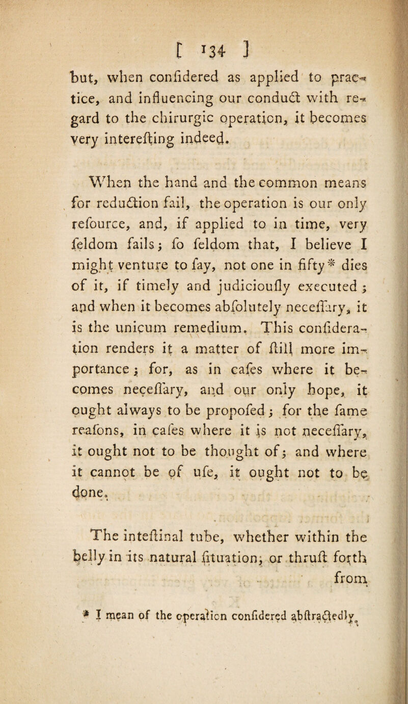 but, when confidered as applied to prae^ tice, and influencing our condudl with re-*-, gard to the chirurgic operation, it becomes very interefting indeed. When the hand and the common means . for redudlion fail, the operation is our only refource, and, if applied to in time, very feldom fails; fo feldom that, I believe I might venture to fay, not one in fifty ^ dies of it, if timely and judicioufly executed ; and when it becomes abfolutely neceffary, it is the unicum remedium. This confidera- \ \ ■ tion renders it a matter of flill more im-. portance j, for, as in cafes where it be~. comes neceflary, and ovir only hope, it ought always to be propofed; for the fame reafons, iri cafes where it is not neceflary, it ought not to be thought of 5 and where it cannot be of ufe, it ought not to bq, done, .■ i • i The inteflinal tube, whether within the behy in its natural fltuation; or thrufl; forth from » I mean of the cperalicn confidered abftrai^edly^